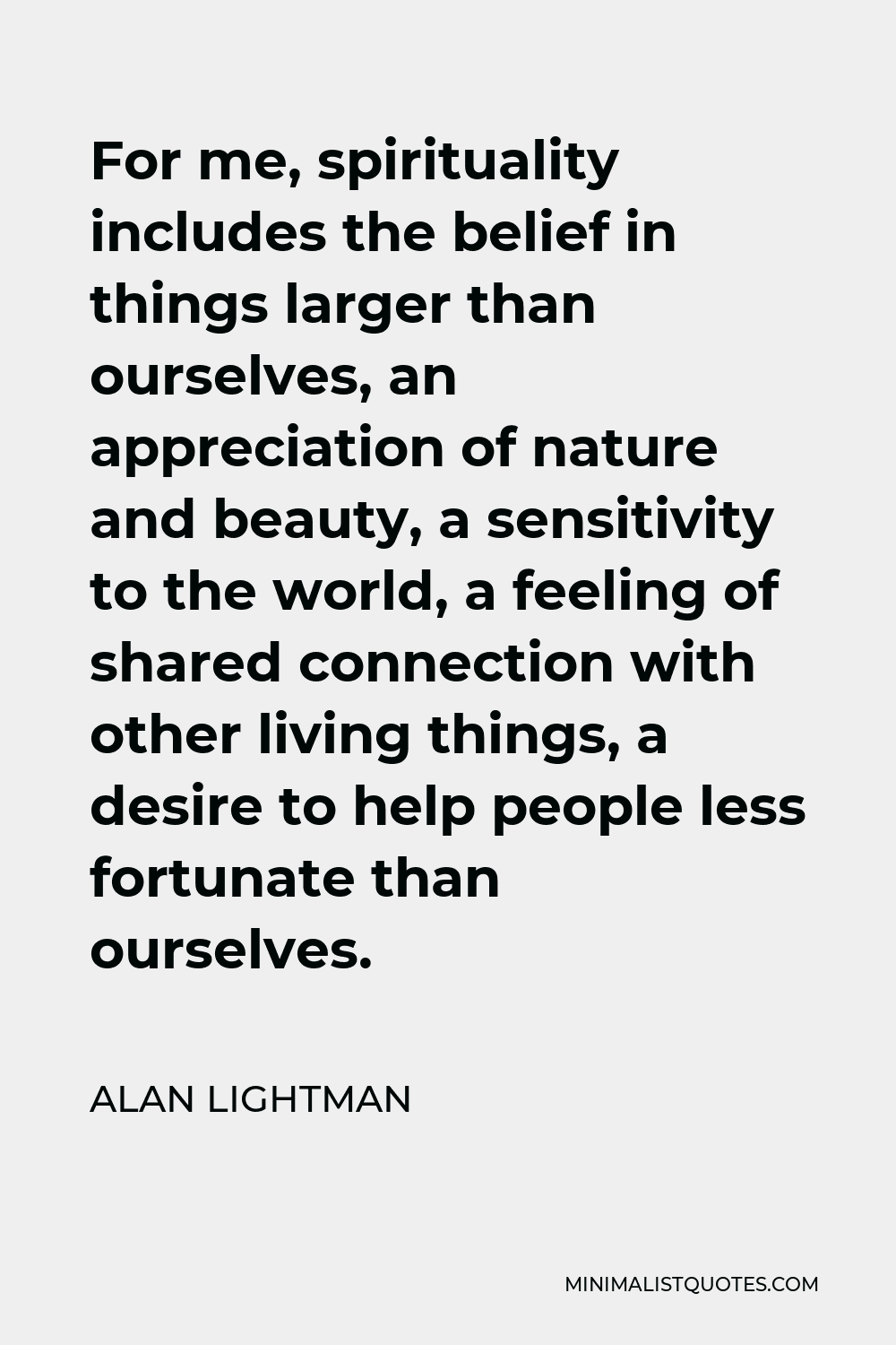 Alan Lightman Quote - For me, spirituality includes the belief in things larger than ourselves, an appreciation of nature and beauty, a sensitivity to the world, a feeling of shared connection with other living things, a desire to help people less fortunate than ourselves.