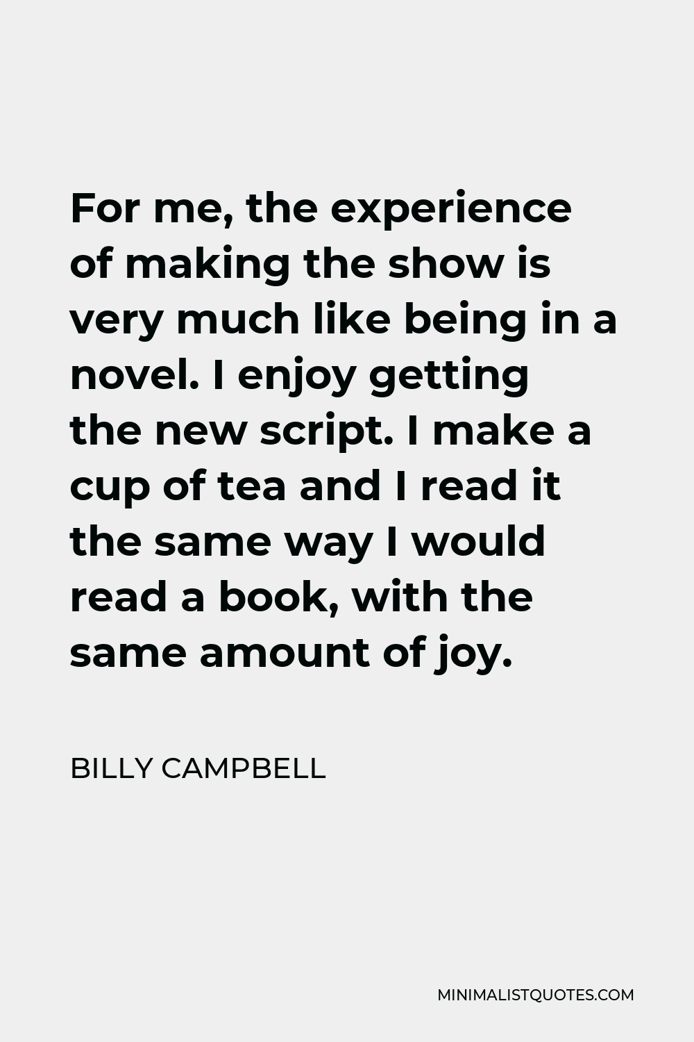 Billy Campbell Quote - For me, the experience of making the show is very much like being in a novel. I enjoy getting the new script. I make a cup of tea and I read it the same way I would read a book, with the same amount of joy.