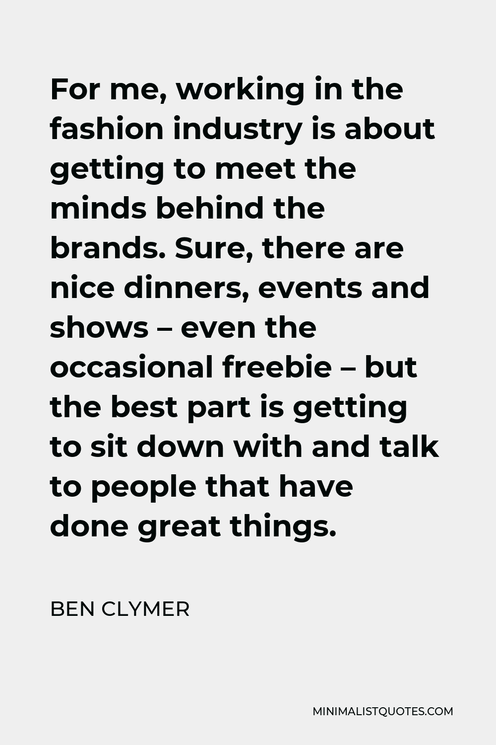 Ben Clymer Quote - For me, working in the fashion industry is about getting to meet the minds behind the brands. Sure, there are nice dinners, events and shows – even the occasional freebie – but the best part is getting to sit down with and talk to people that have done great things.