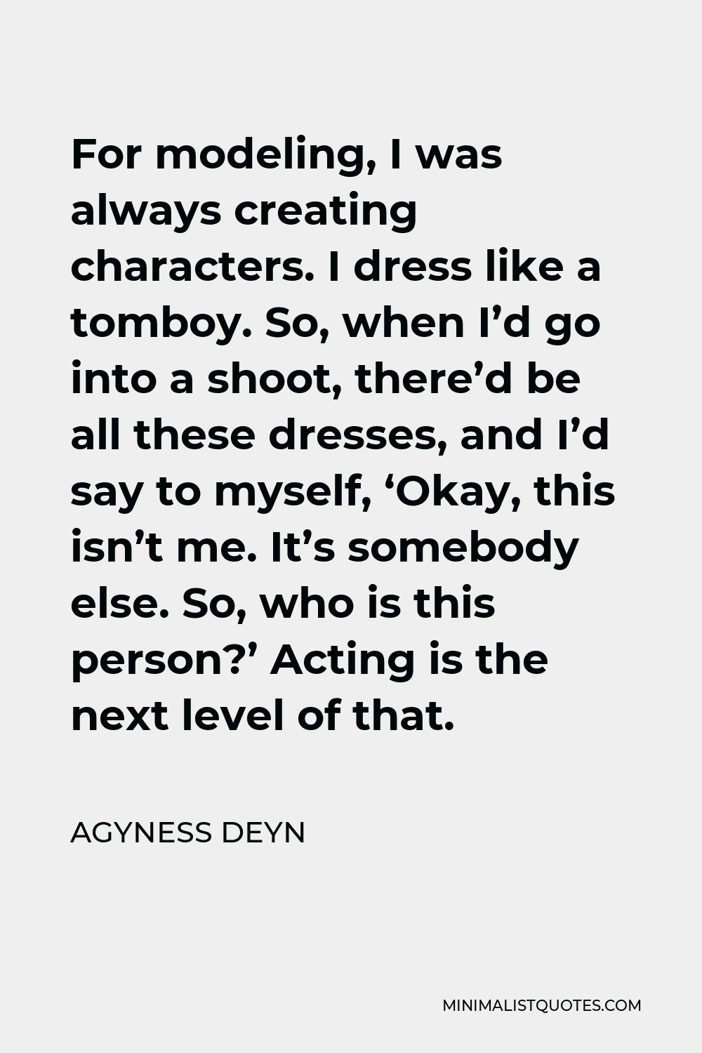 Agyness Deyn Quote - For modeling, I was always creating characters. I dress like a tomboy. So, when I’d go into a shoot, there’d be all these dresses, and I’d say to myself, ‘Okay, this isn’t me. It’s somebody else. So, who is this person?’ Acting is the next level of that.