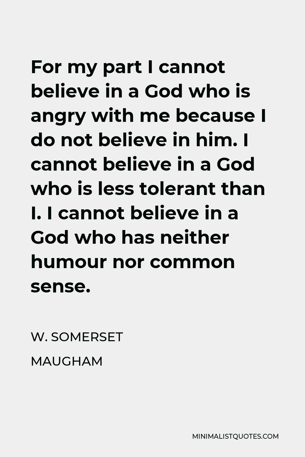 W. Somerset Maugham Quote - For my part I cannot believe in a God who is angry with me because I do not believe in him. I cannot believe in a God who is less tolerant than I. I cannot believe in a God who has neither humour nor common sense.