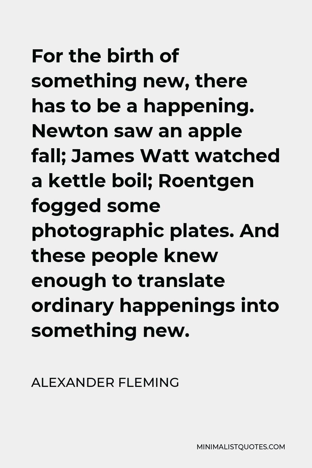 Alexander Fleming Quote - For the birth of something new, there has to be a happening. Newton saw an apple fall; James Watt watched a kettle boil; Roentgen fogged some photographic plates. And these people knew enough to translate ordinary happenings into something new.