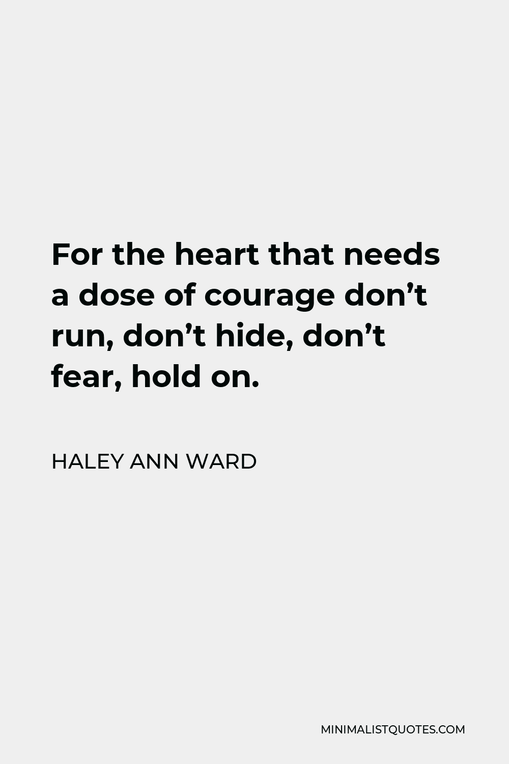 Haley Ann Ward Quote - For the heart that needs a dose of courage don’t run, don’t hide, don’t fear, hold on.