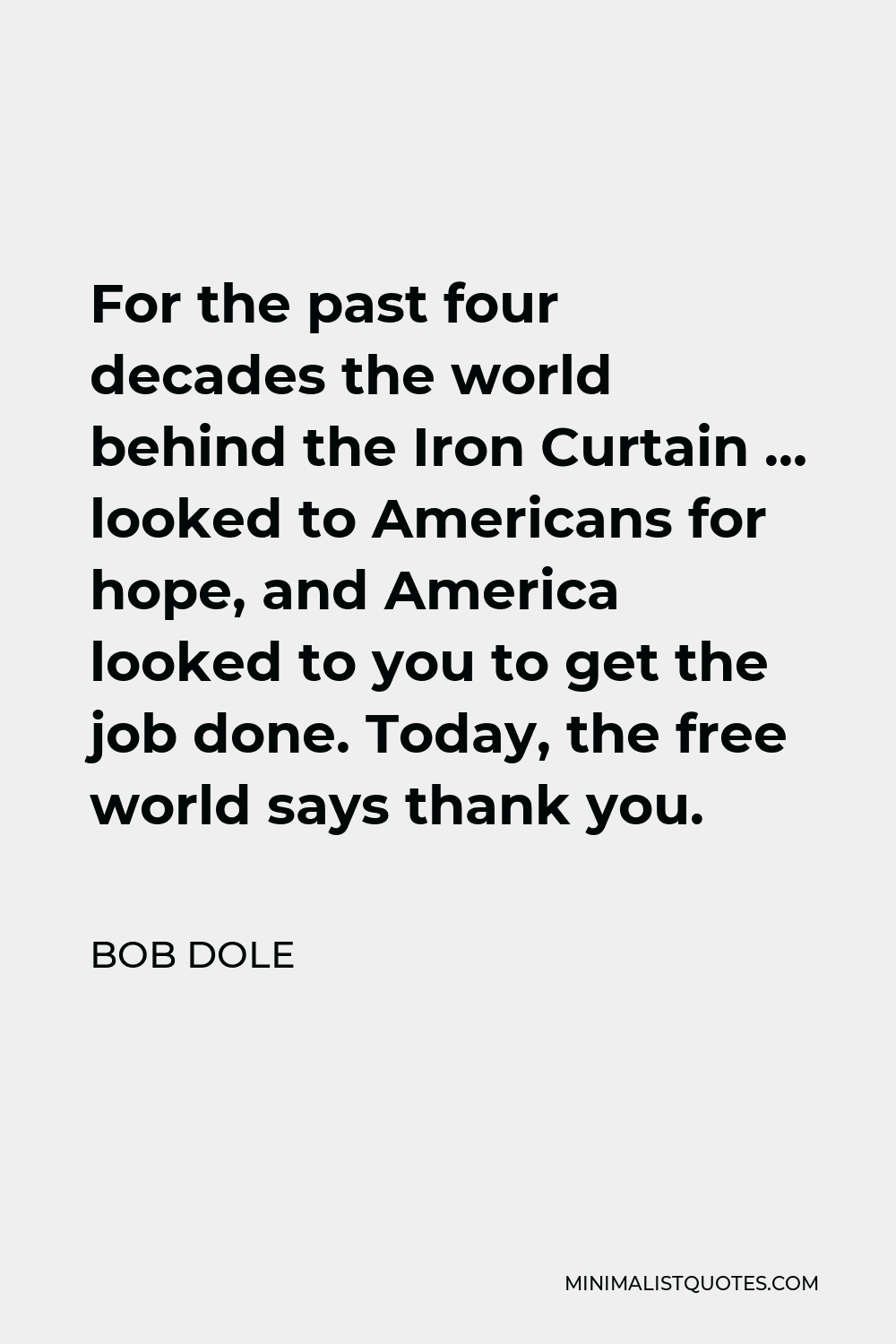 Bob Dole Quote - For the past four decades the world behind the Iron Curtain … looked to Americans for hope, and America looked to you to get the job done. Today, the free world says thank you.