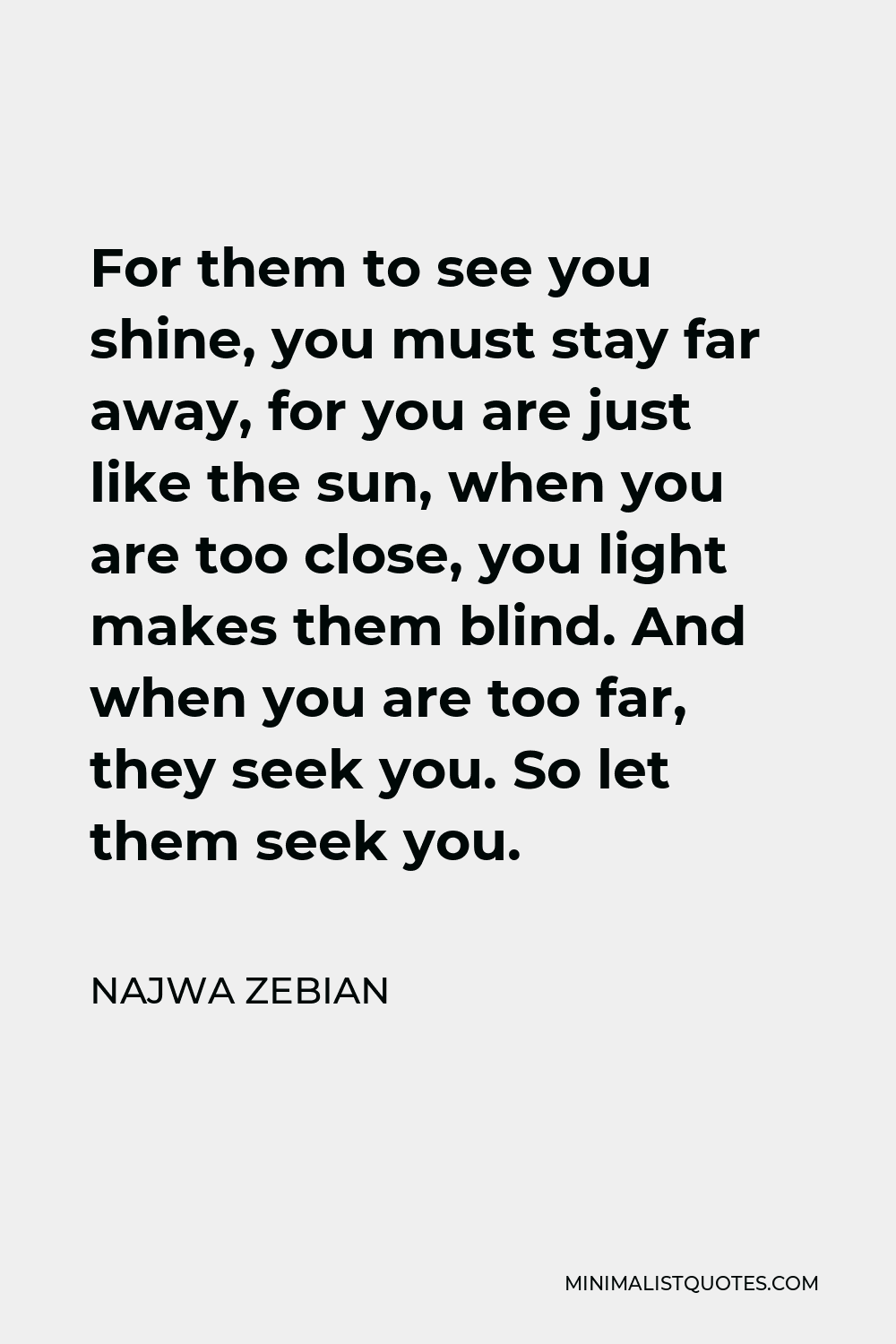 Najwa Zebian Quote - For them to see you shine, you must stay far away, for you are just like the sun, when you are too close, you light makes them blind. And when you are too far, they seek you. So let them seek you.