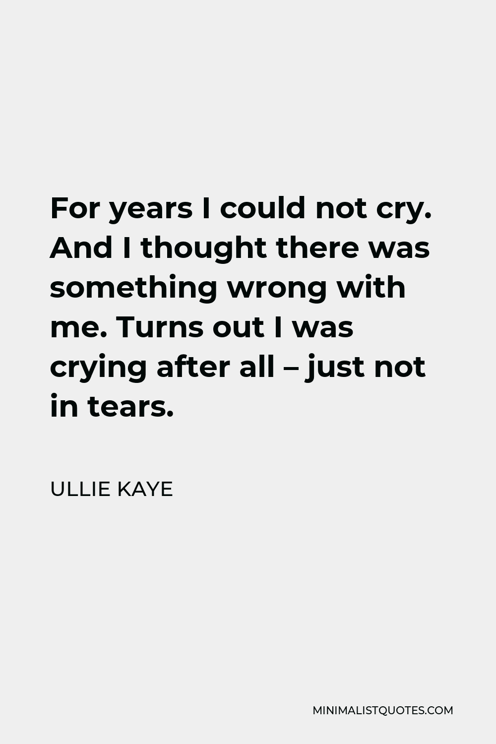 Ullie Kaye Quote - For years I could not cry. And I thought there was something wrong with me. Turns out I was crying after all – just not in tears.
