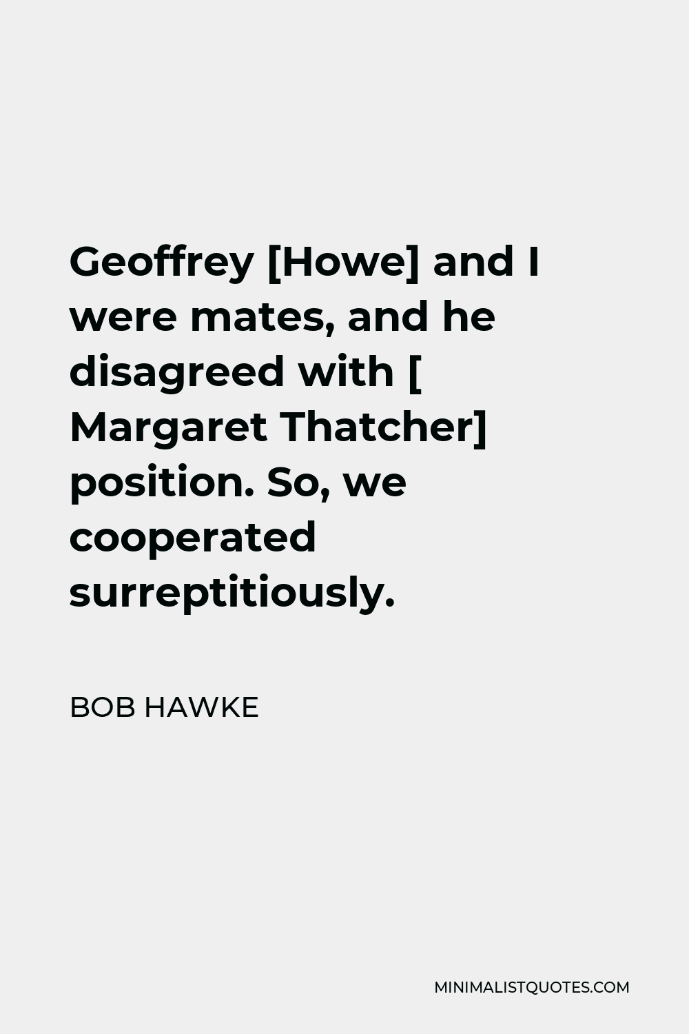 Bob Hawke Quote - Geoffrey [Howe] and I were mates, and he disagreed with [ Margaret Thatcher] position. So, we cooperated surreptitiously.