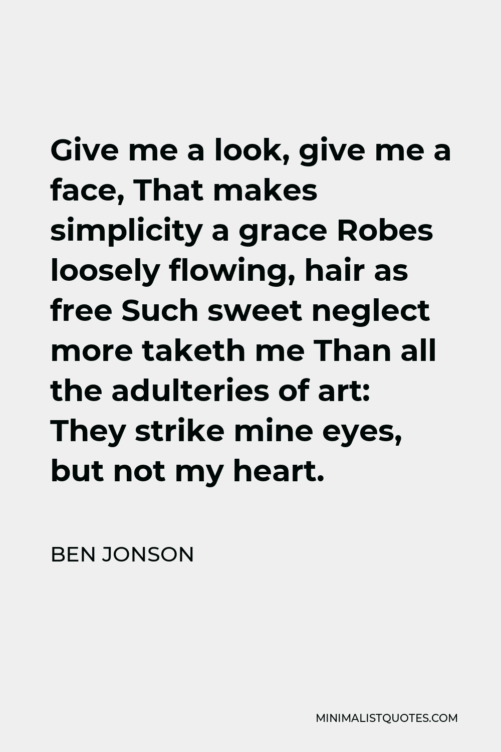 Ben Jonson Quote - Give me a look, give me a face, That makes simplicity a grace Robes loosely flowing, hair as free Such sweet neglect more taketh me Than all the adulteries of art: They strike mine eyes, but not my heart.