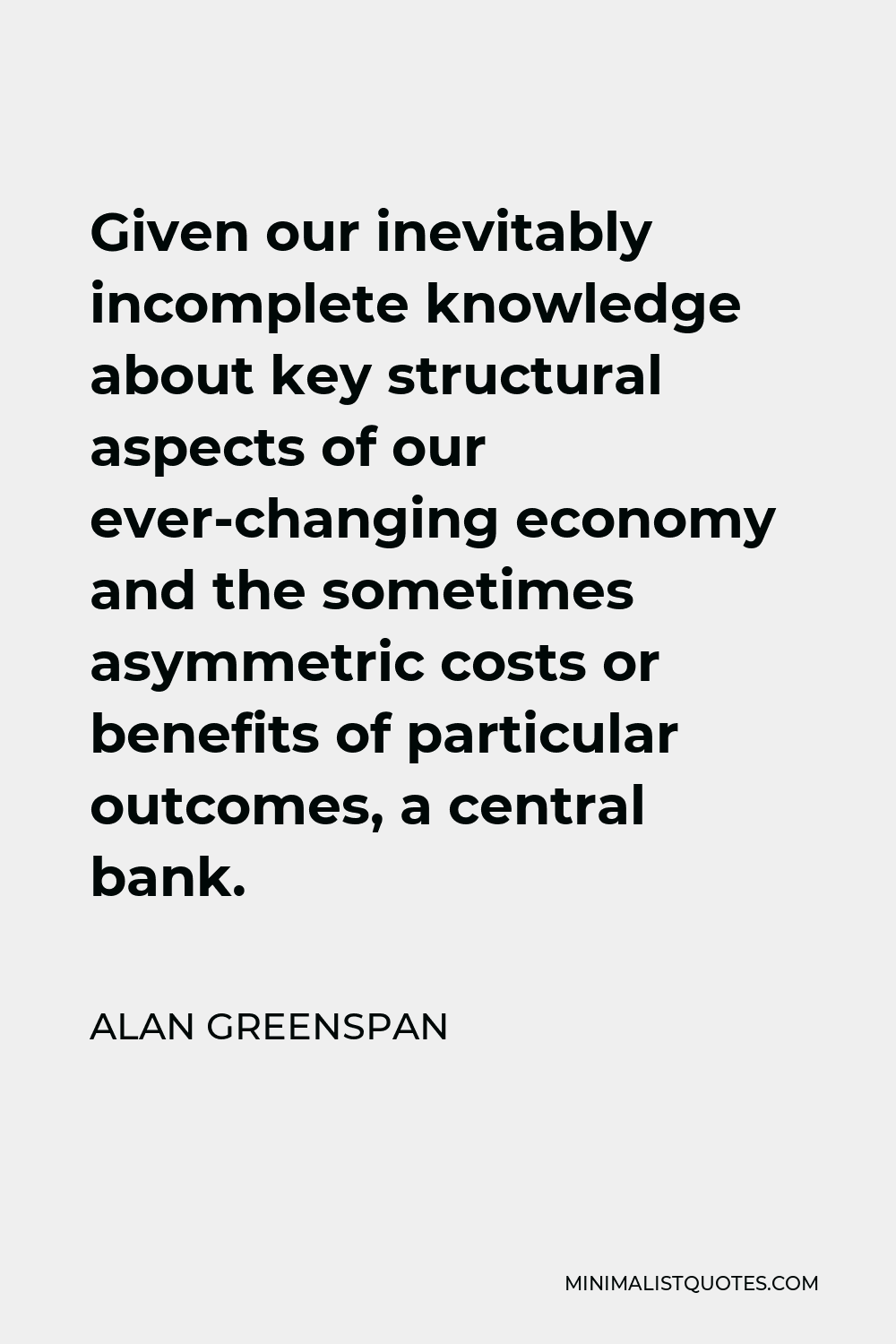 Alan Greenspan Quote - Given our inevitably incomplete knowledge about key structural aspects of our ever-changing economy and the sometimes asymmetric costs or benefits of particular outcomes, a central bank.