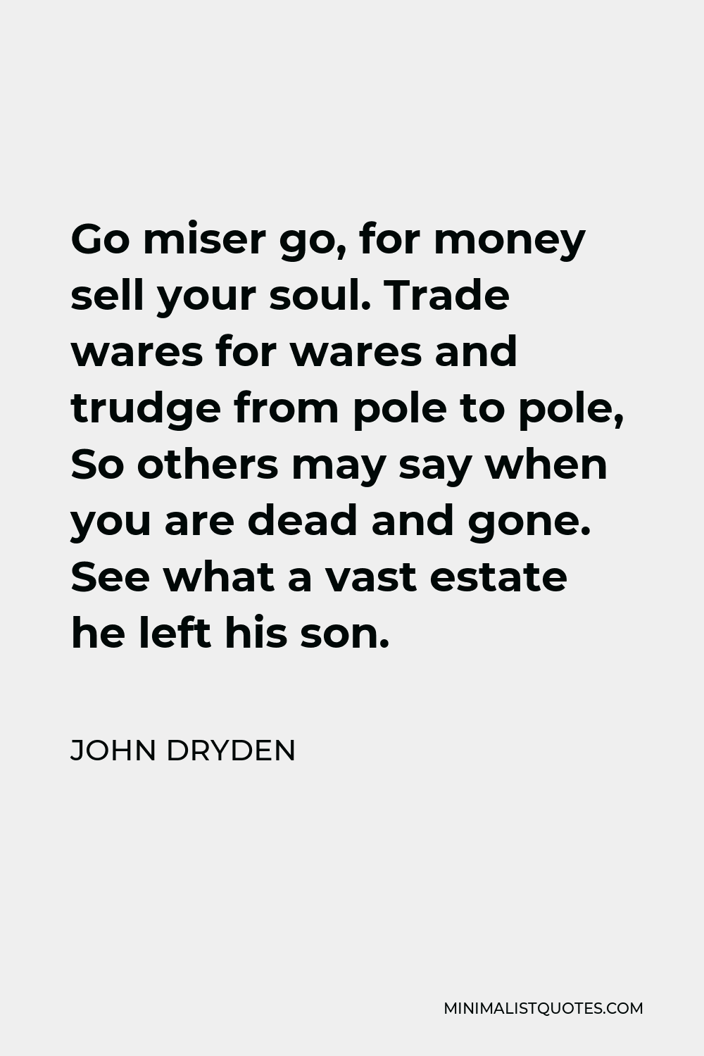 John Dryden Quote - Go miser go, for money sell your soul. Trade wares for wares and trudge from pole to pole, So others may say when you are dead and gone. See what a vast estate he left his son.