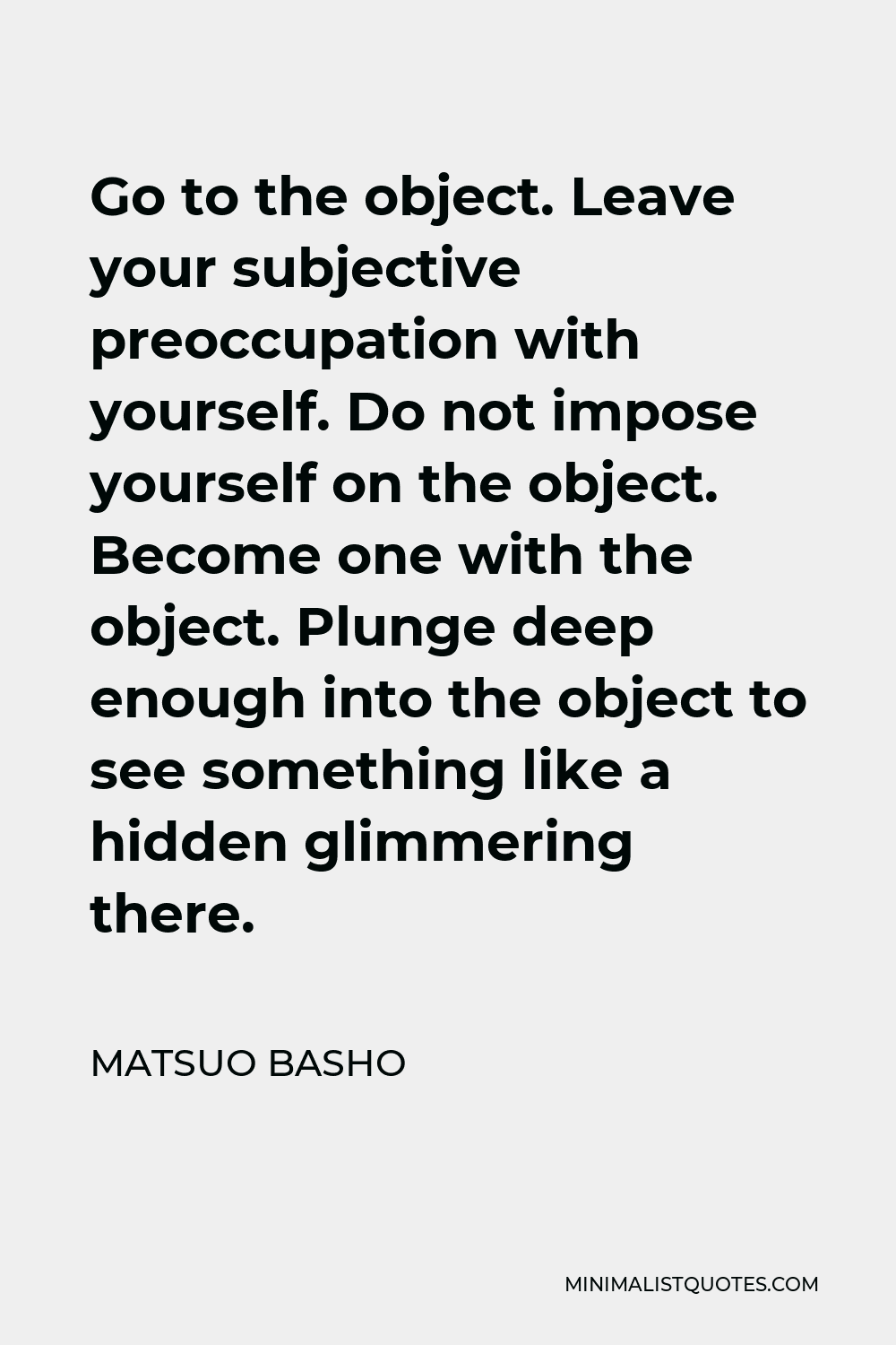 Matsuo Basho Quote - Go to the object. Leave your subjective preoccupation with yourself. Do not impose yourself on the object. Become one with the object. Plunge deep enough into the object to see something like a hidden glimmering there.