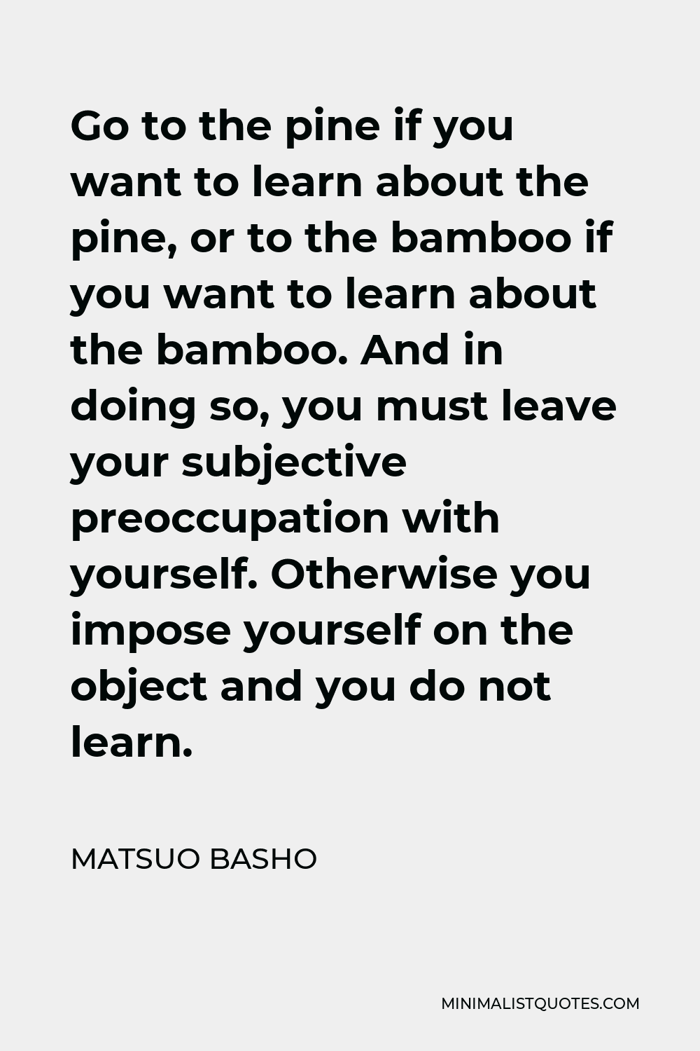 Matsuo Basho Quote - Go to the pine if you want to learn about the pine, or to the bamboo if you want to learn about the bamboo. And in doing so, you must leave your subjective preoccupation with yourself. Otherwise you impose yourself on the object and you do not learn.