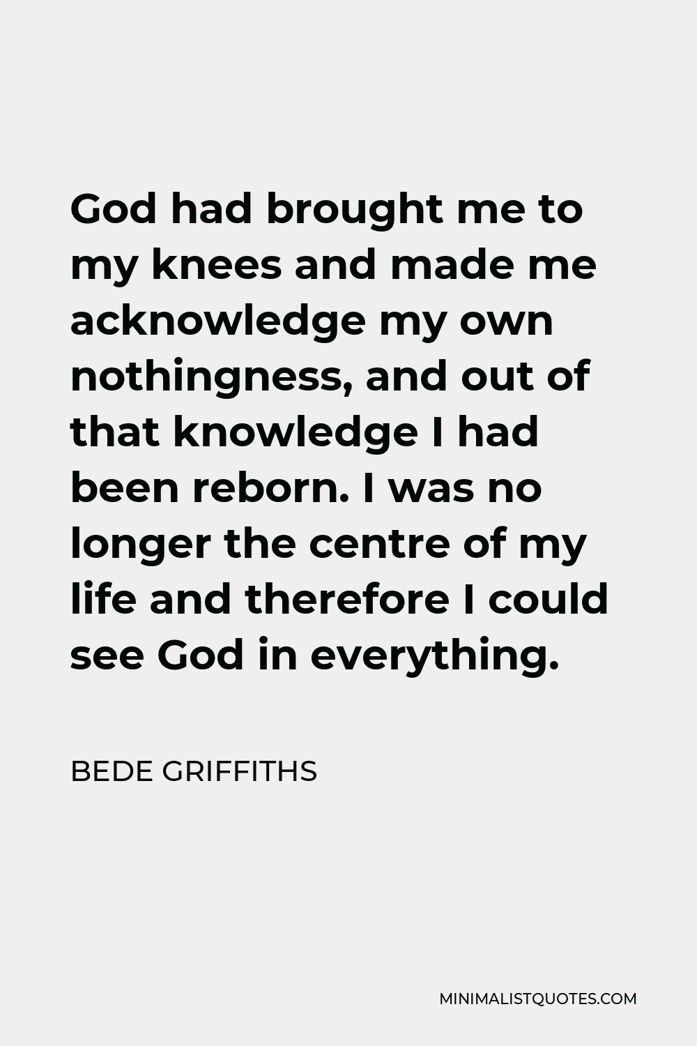 Bede Griffiths Quote - God had brought me to my knees and made me acknowledge my own nothingness, and out of that knowledge I had been reborn. I was no longer the centre of my life and therefore I could see God in everything.