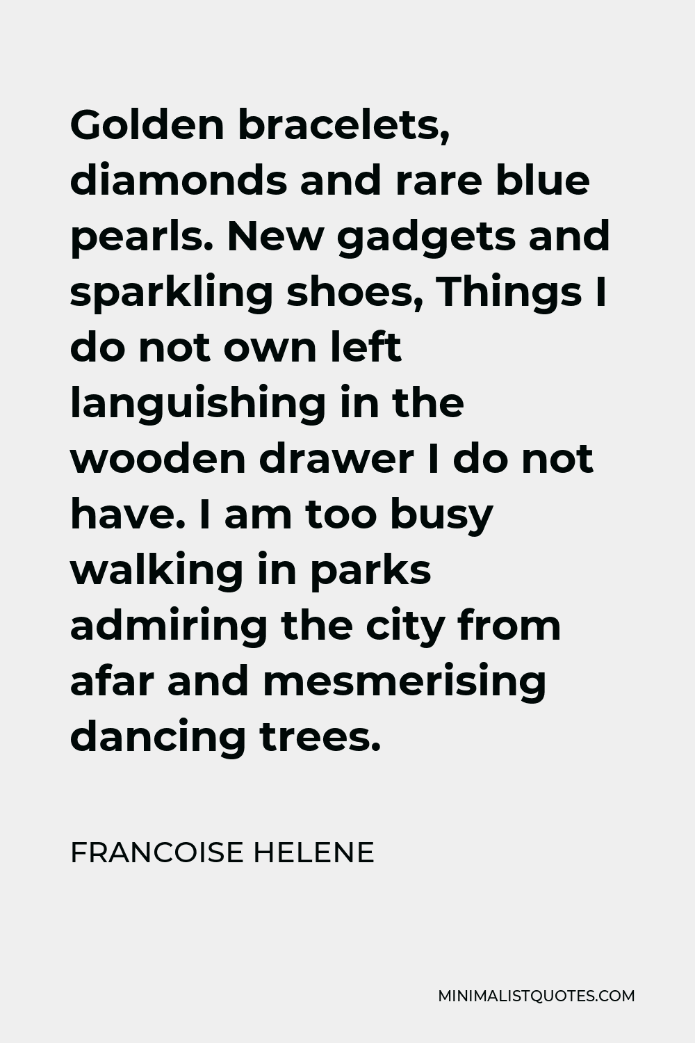Francoise Helene Quote - Golden bracelets, diamonds and rare blue pearls. New gadgets and sparkling shoes, Things I do not own left languishing in the wooden drawer I do not have. I am too busy walking in parks admiring the city from afar and mesmerising dancing trees.