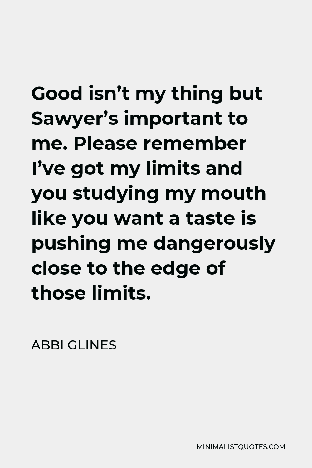Abbi Glines Quote - Good isn’t my thing but Sawyer’s important to me. Please remember I’ve got my limits and you studying my mouth like you want a taste is pushing me dangerously close to the edge of those limits.
