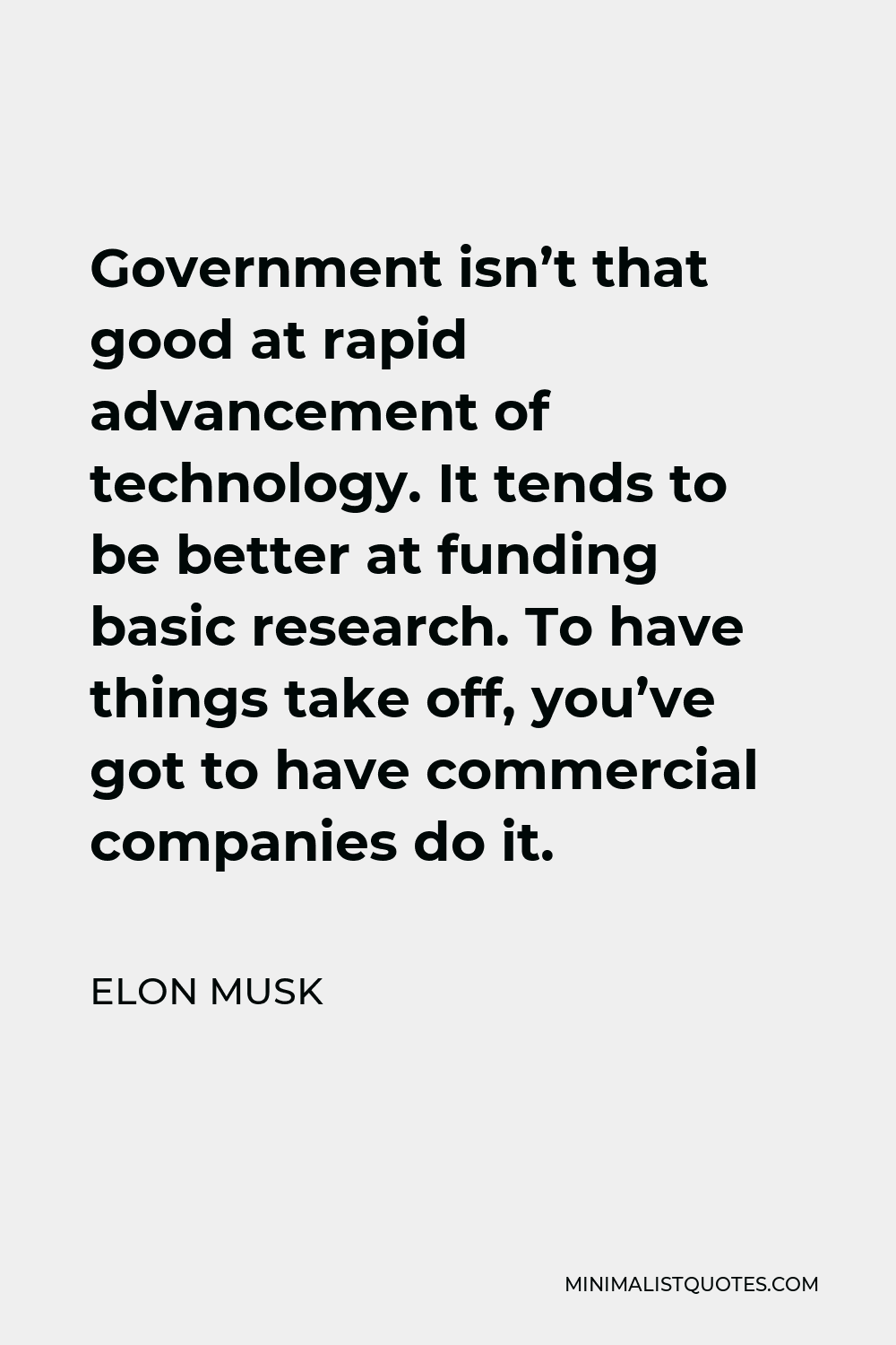 Elon Musk Quote - Government isn’t that good at rapid advancement of technology. It tends to be better at funding basic research. To have things take off, you’ve got to have commercial companies do it.