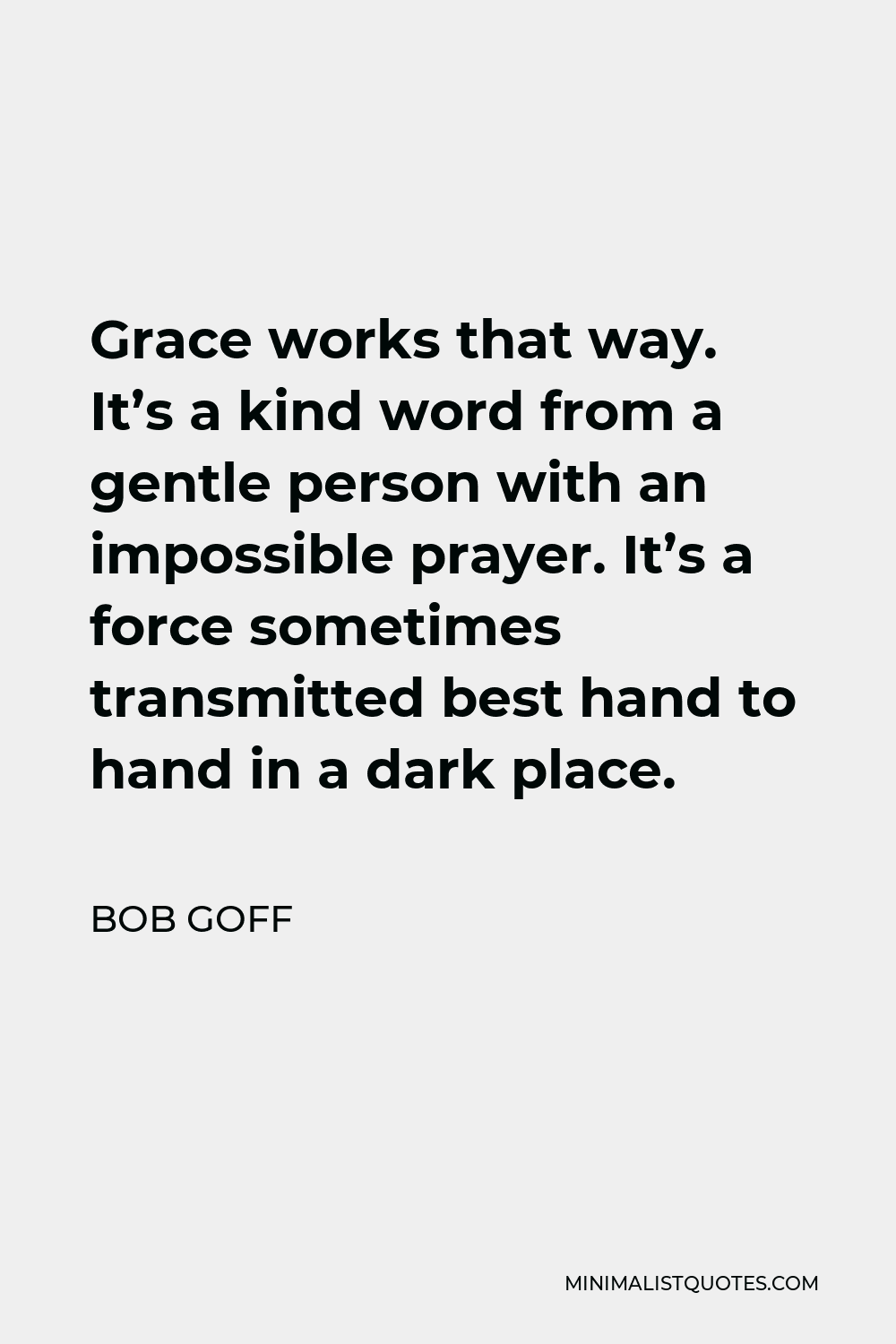 Bob Goff Quote - Grace works that way. It’s a kind word from a gentle person with an impossible prayer. It’s a force sometimes transmitted best hand to hand in a dark place.