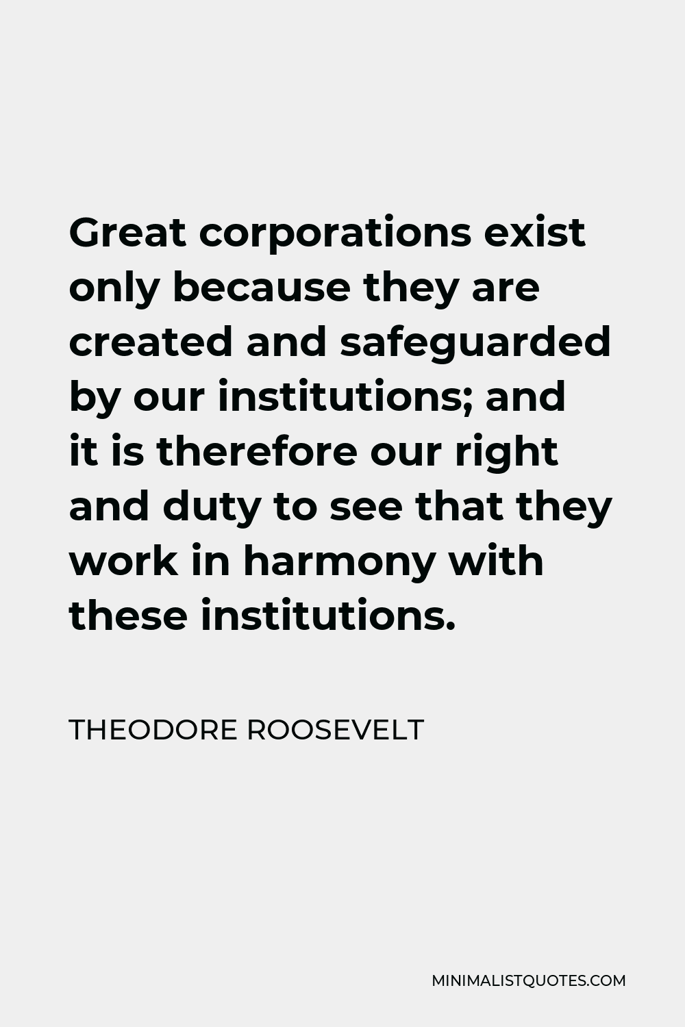 Theodore Roosevelt Quote - Great corporations exist only because they are created and safeguarded by our institutions; and it is therefore our right and duty to see that they work in harmony with these institutions.