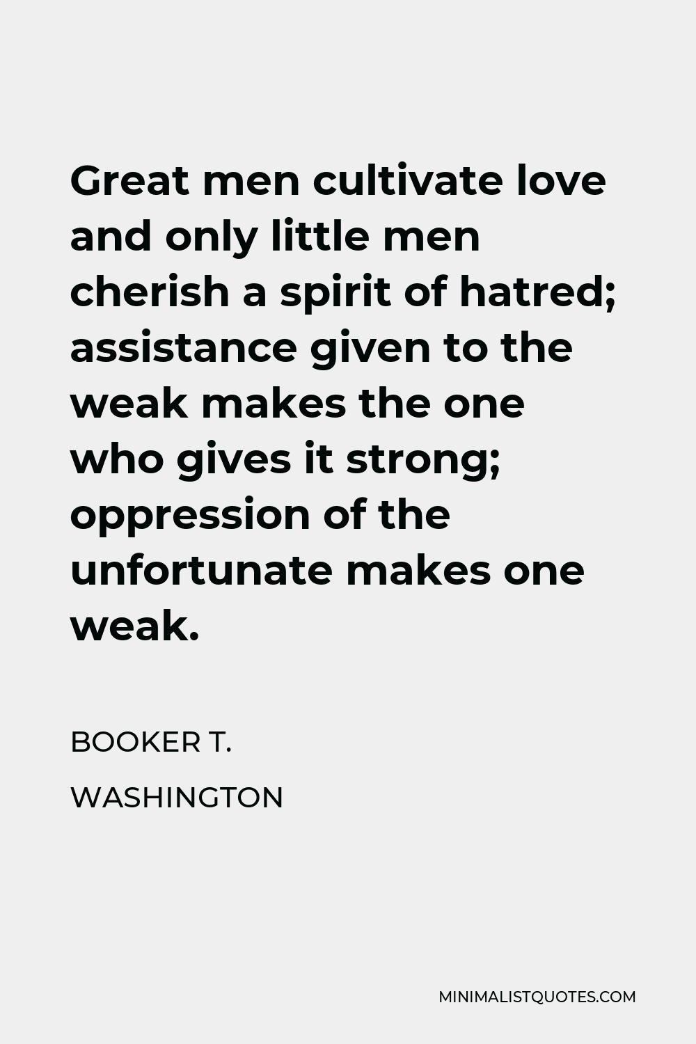 Booker T. Washington Quote - Great men cultivate love and only little men cherish a spirit of hatred; assistance given to the weak makes the one who gives it strong; oppression of the unfortunate makes one weak.