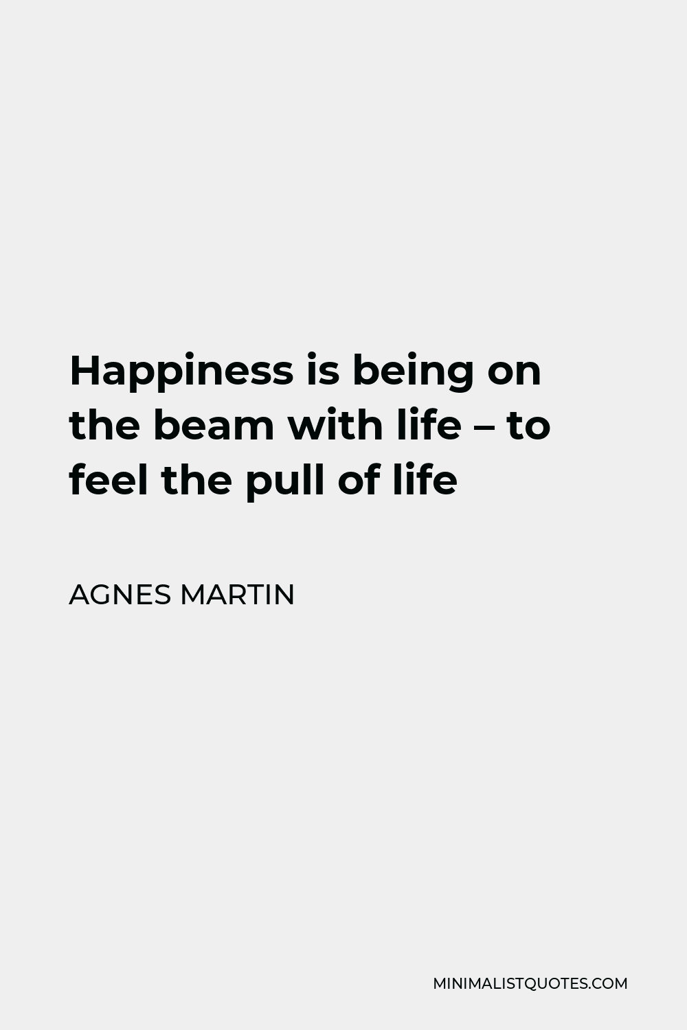 Agnes Martin Quote - Happiness is being on the beam with life – to feel the pull of life