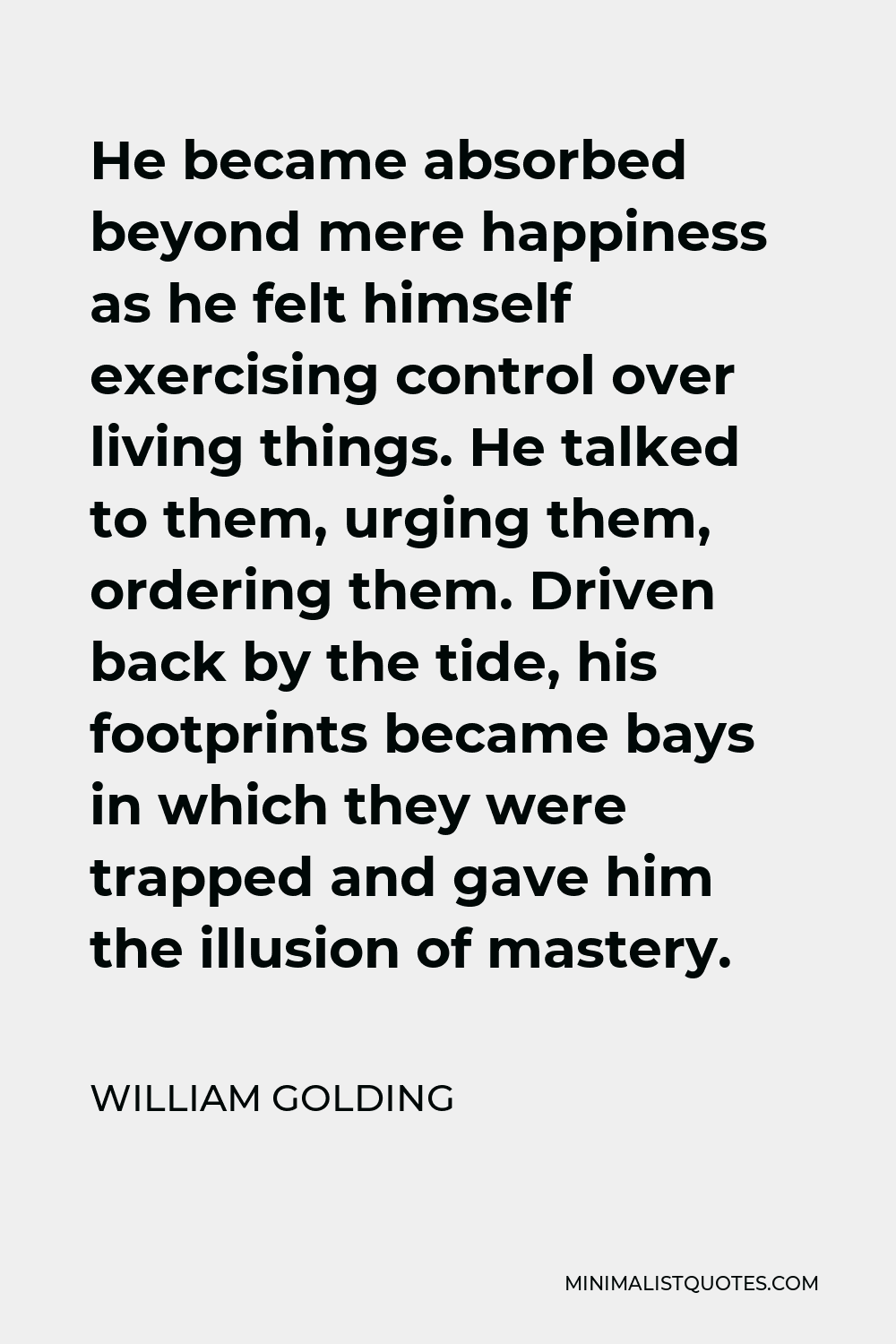 William Golding Quote - He became absorbed beyond mere happiness as he felt himself exercising control over living things. He talked to them, urging them, ordering them. Driven back by the tide, his footprints became bays in which they were trapped and gave him the illusion of mastery.