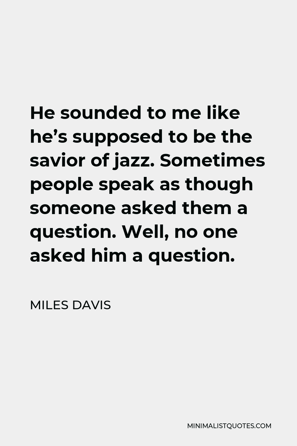 Miles Davis Quote - He sounded to me like he’s supposed to be the savior of jazz. Sometimes people speak as though someone asked them a question. Well, no one asked him a question.