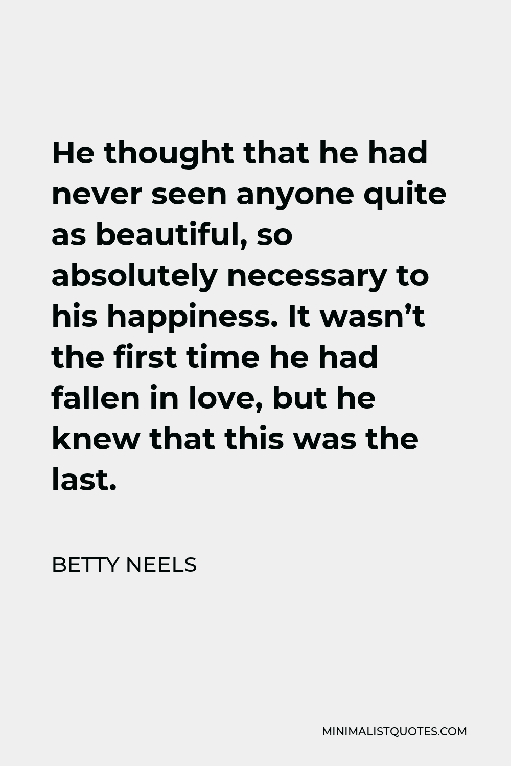 Betty Neels Quote - He thought that he had never seen anyone quite as beautiful, so absolutely necessary to his happiness. It wasn’t the first time he had fallen in love, but he knew that this was the last.