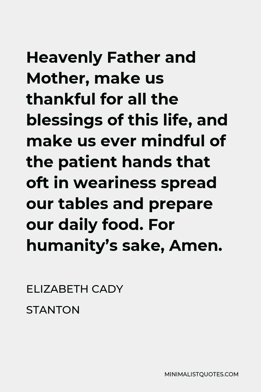 Elizabeth Cady Stanton Quote - Heavenly Father and Mother, make us thankful for all the blessings of this life, and make us ever mindful of the patient hands that oft in weariness spread our tables and prepare our daily food. For humanity’s sake, Amen.