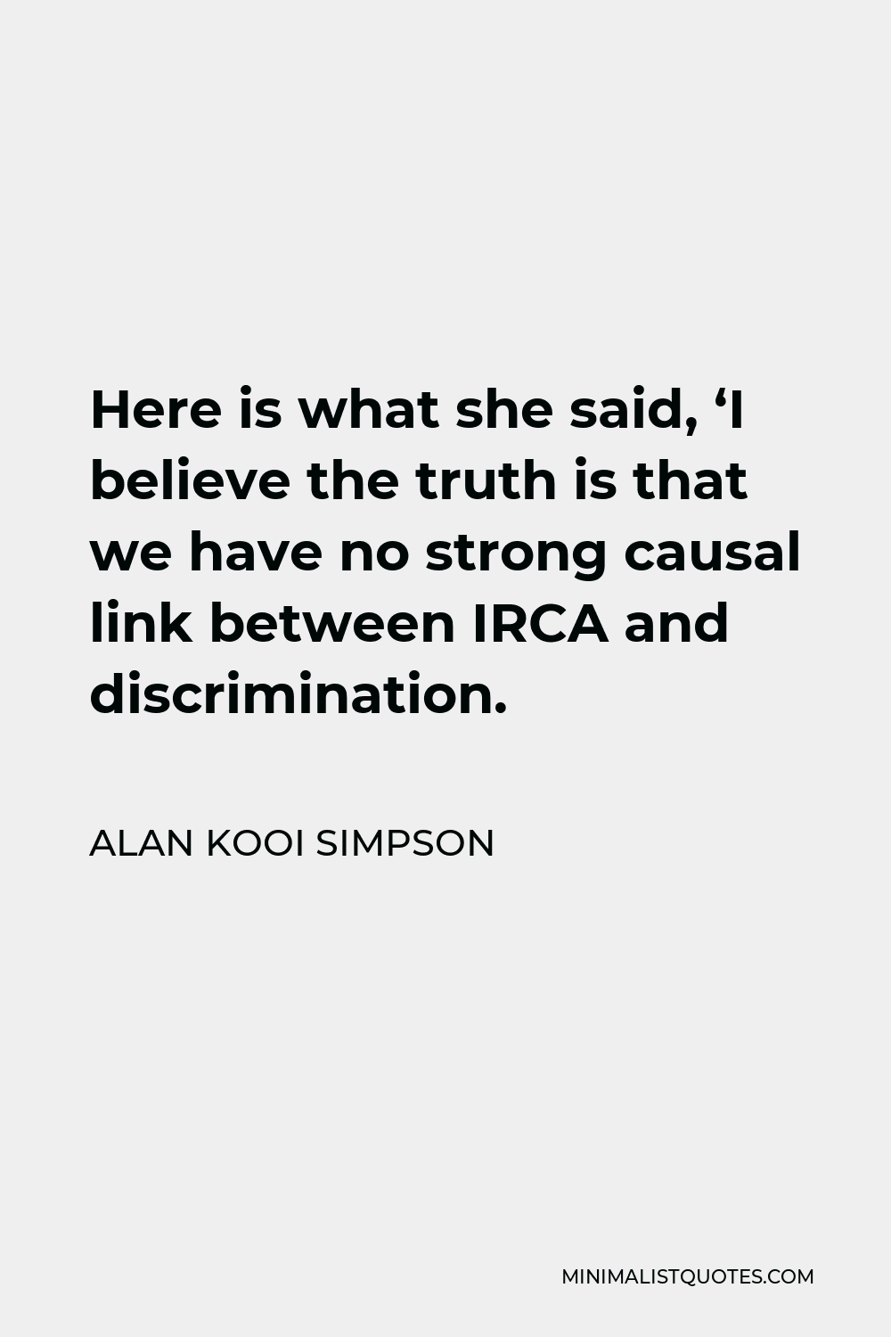 Alan Kooi Simpson Quote - Here is what she said, ‘I believe the truth is that we have no strong causal link between IRCA and discrimination.