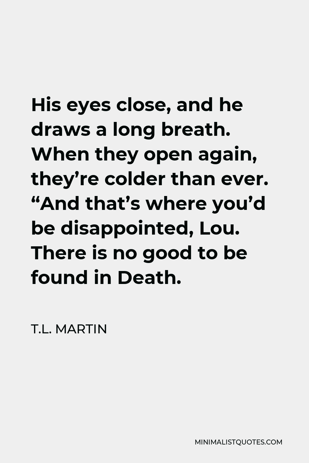 T.L. Martin Quote - His eyes close, and he draws a long breath. When they open again, they’re colder than ever. “And that’s where you’d be disappointed, Lou.There is no good to be found in Death.