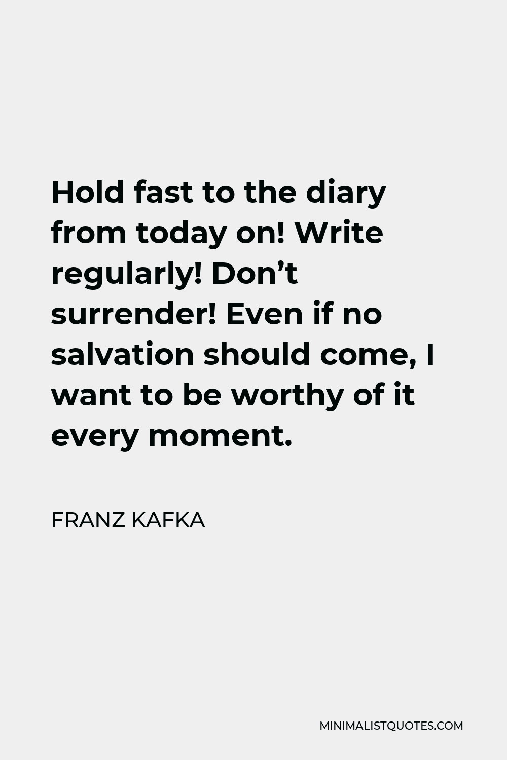 Franz Kafka Quote - Hold fast to the diary from today on! Write regularly! Don’t surrender! Even if no salvation should come, I want to be worthy of it every moment.