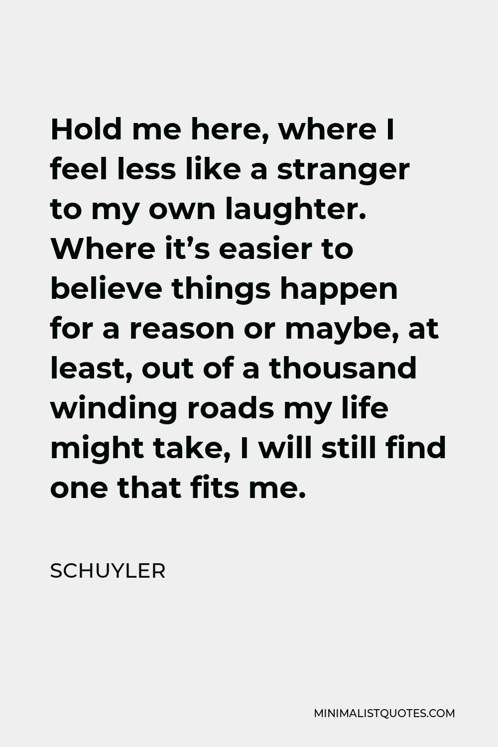 Schuyler Quote - Hold me here, where I feel less like a stranger to my own laughter. Where it’s easier to believe things happen for a reason or maybe, at least, out of a thousand winding roads my life might take, I will still find one that fits me.