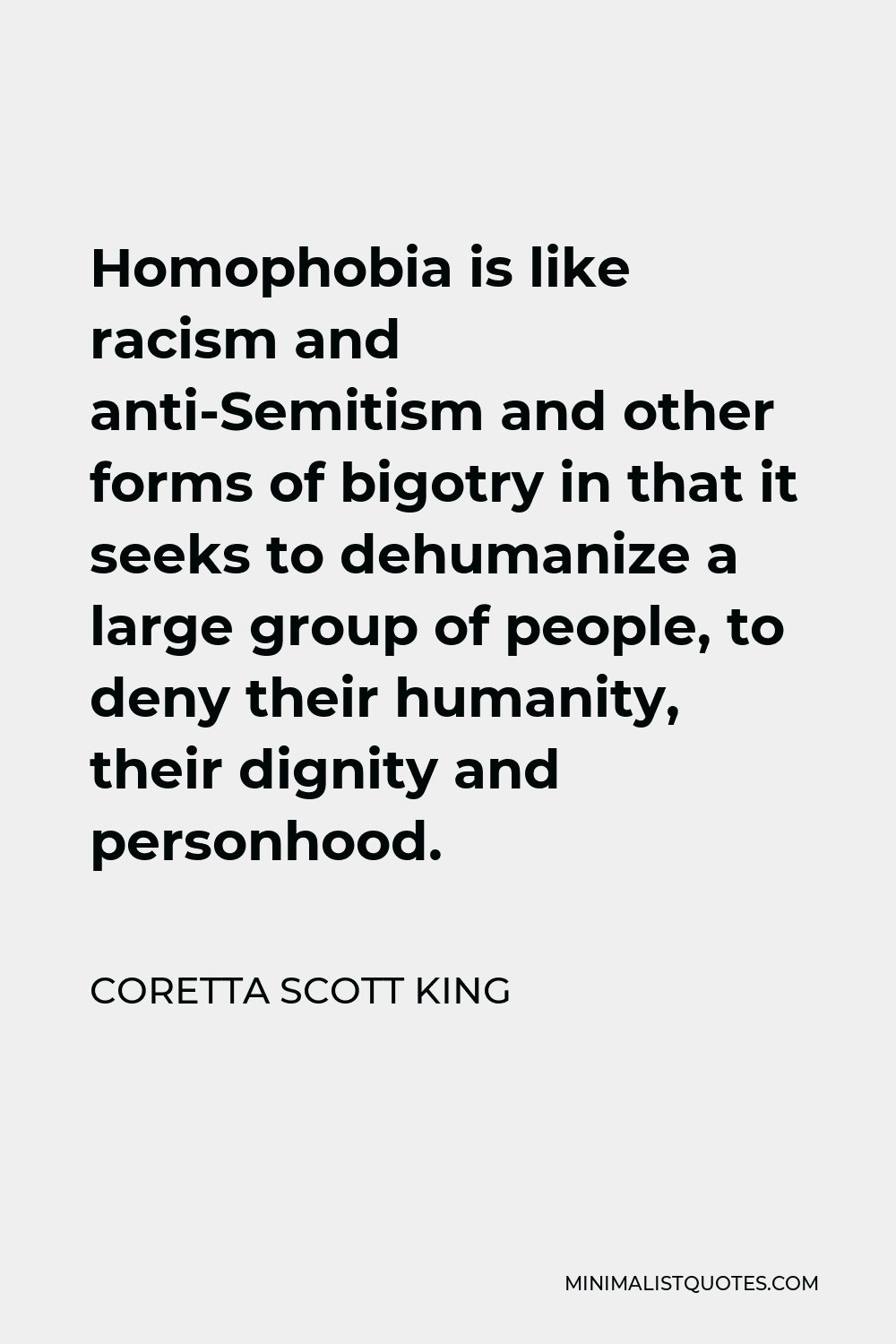 Coretta Scott King Quote - Homophobia is like racism and anti-Semitism and other forms of bigotry in that it seeks to dehumanize a large group of people, to deny their humanity, their dignity and personhood.