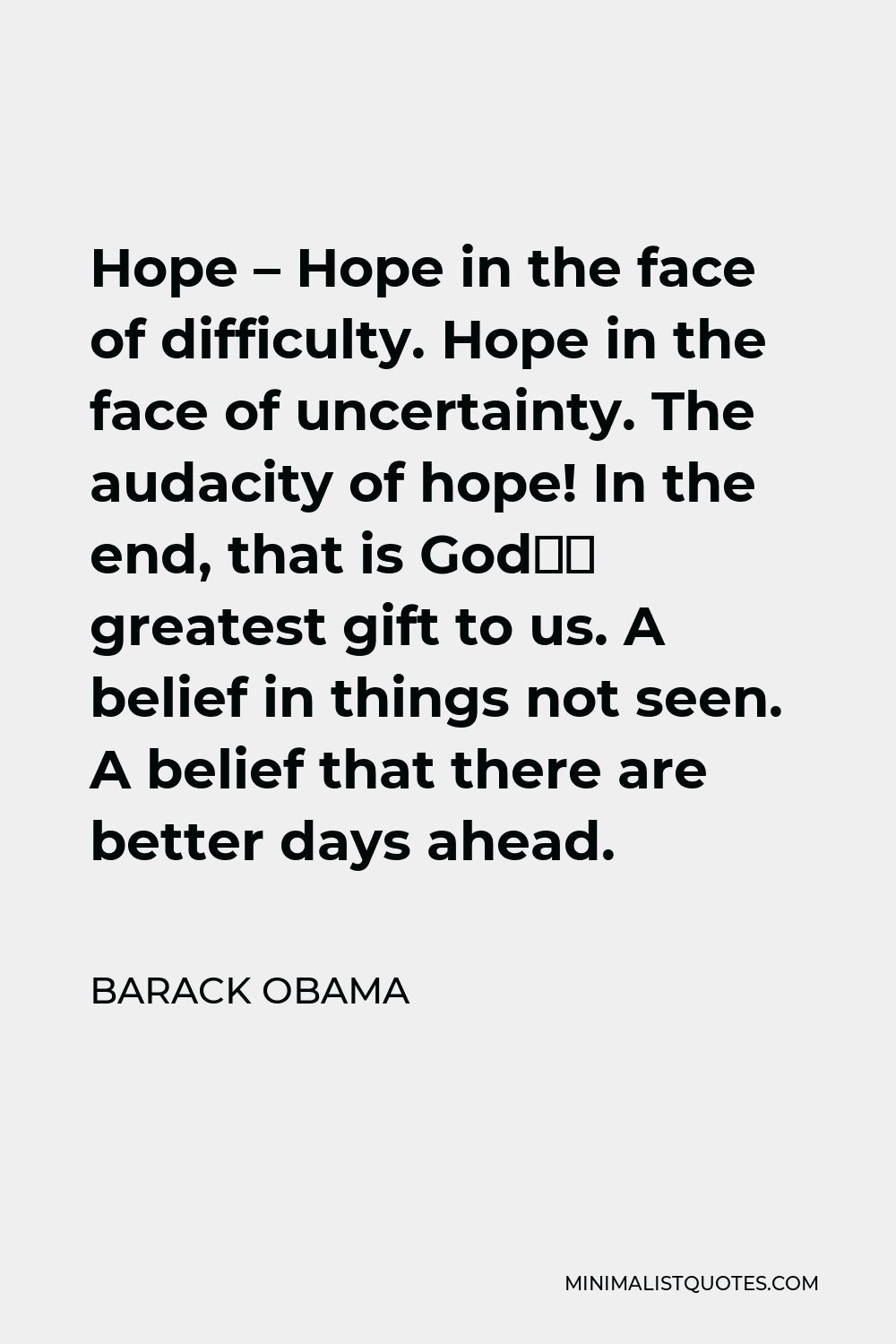 Barack Obama Quote - Hope – Hope in the face of difficulty. Hope in the face of uncertainty. The audacity of hope! In the end, that is God’s greatest gift to us. A belief in things not seen. A belief that there are better days ahead.