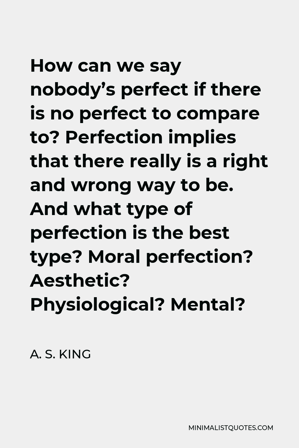 A. S. King Quote - How can we say nobody’s perfect if there is no perfect to compare to? Perfection implies that there really is a right and wrong way to be. And what type of perfection is the best type? Moral perfection? Aesthetic? Physiological? Mental?
