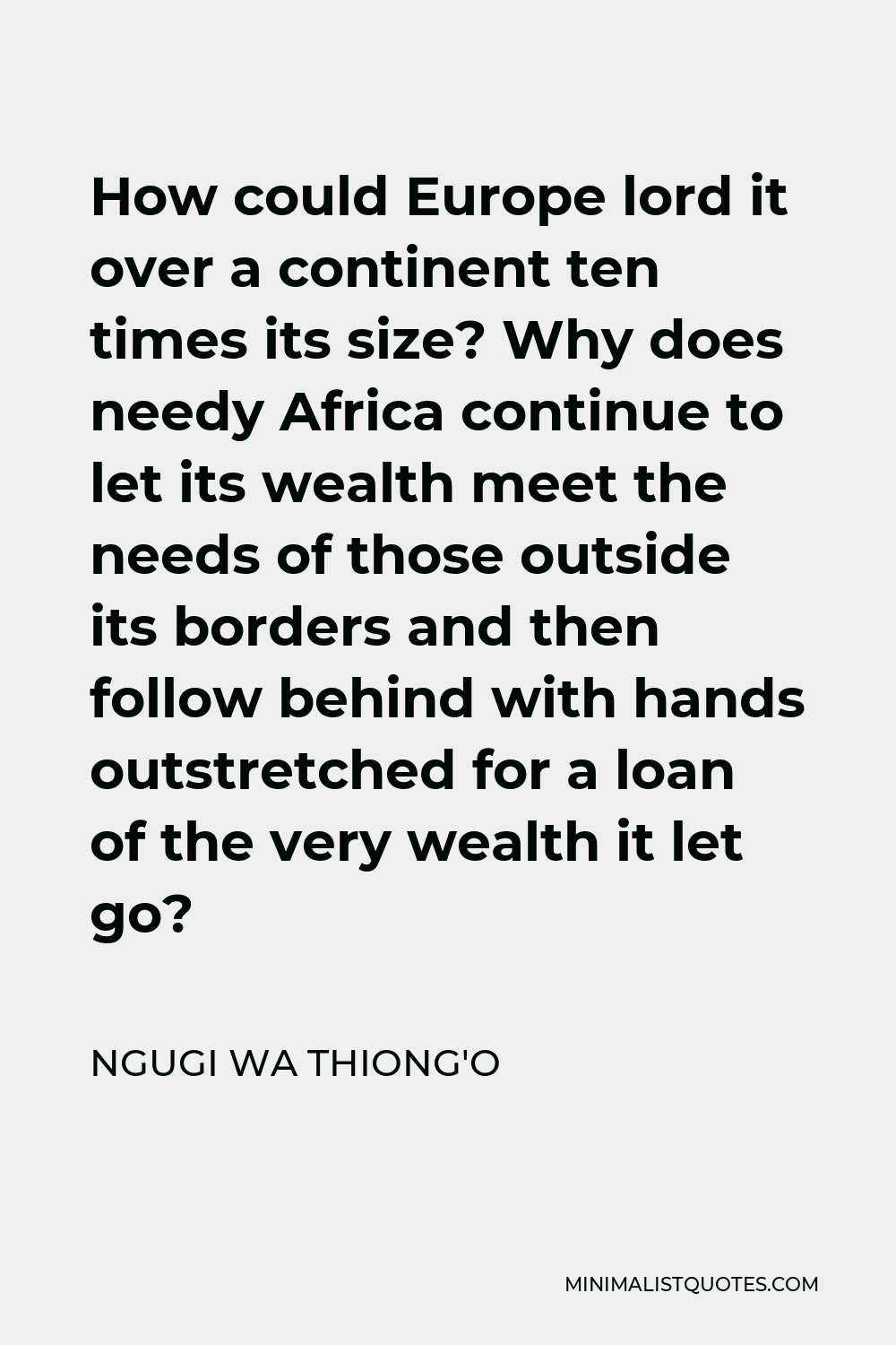 Ngugi wa Thiong'o Quote - How could Europe lord it over a continent ten times its size? Why does needy Africa continue to let its wealth meet the needs of those outside its borders and then follow behind with hands outstretched for a loan of the very wealth it let go?