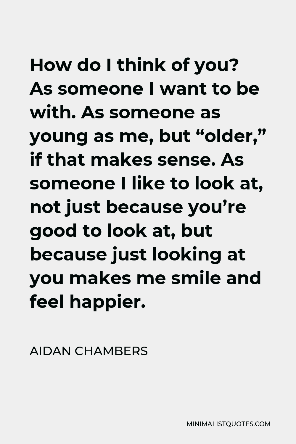 Aidan Chambers Quote - How do I think of you? As someone I want to be with. As someone as young as me, but “older,” if that makes sense. As someone I like to look at, not just because you’re good to look at, but because just looking at you makes me smile and feel happier.