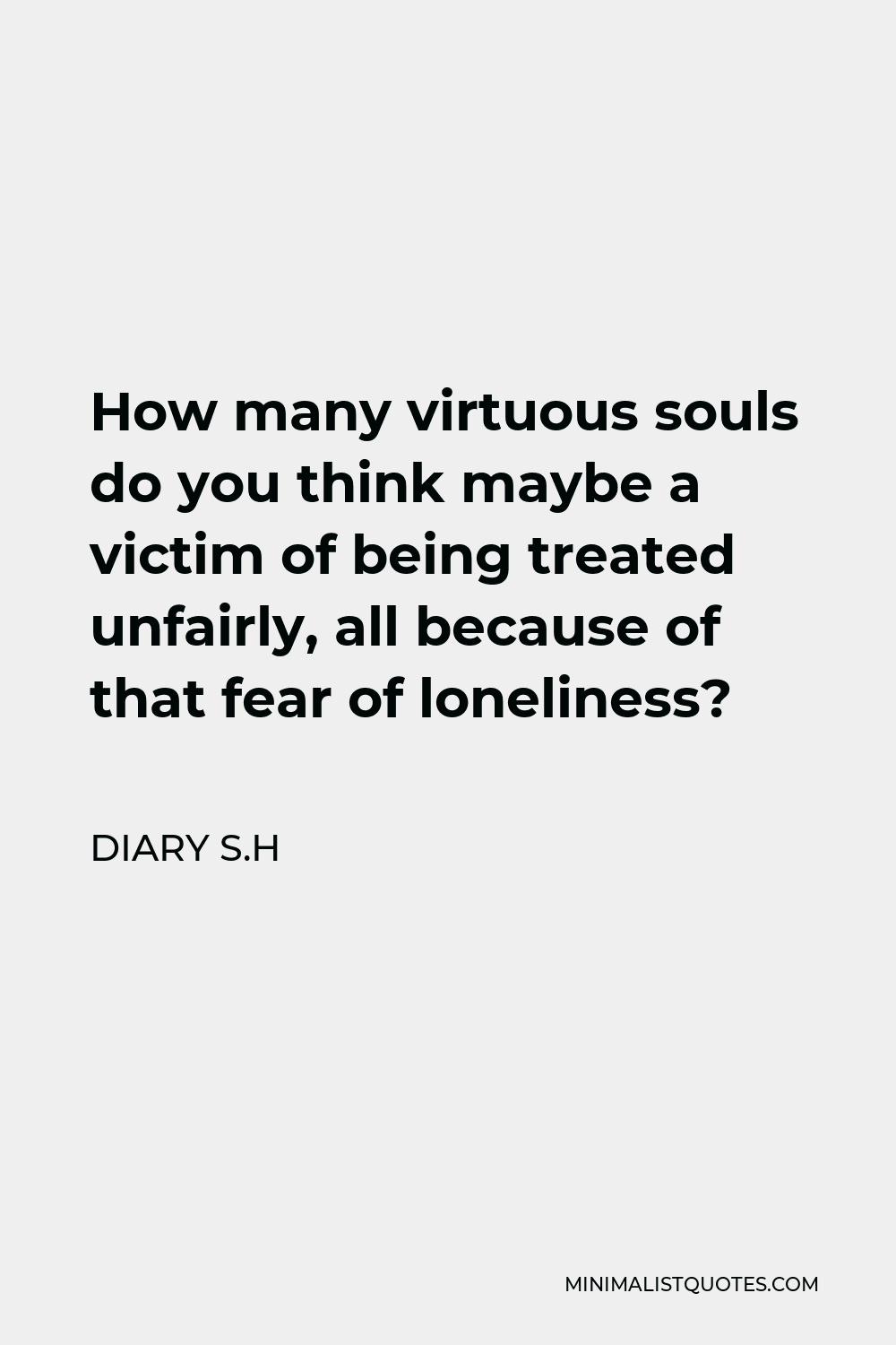 Diary S.H Quote - How many virtuous souls do you think maybe a victim of being treated unfairly, all because of that fear of loneliness?