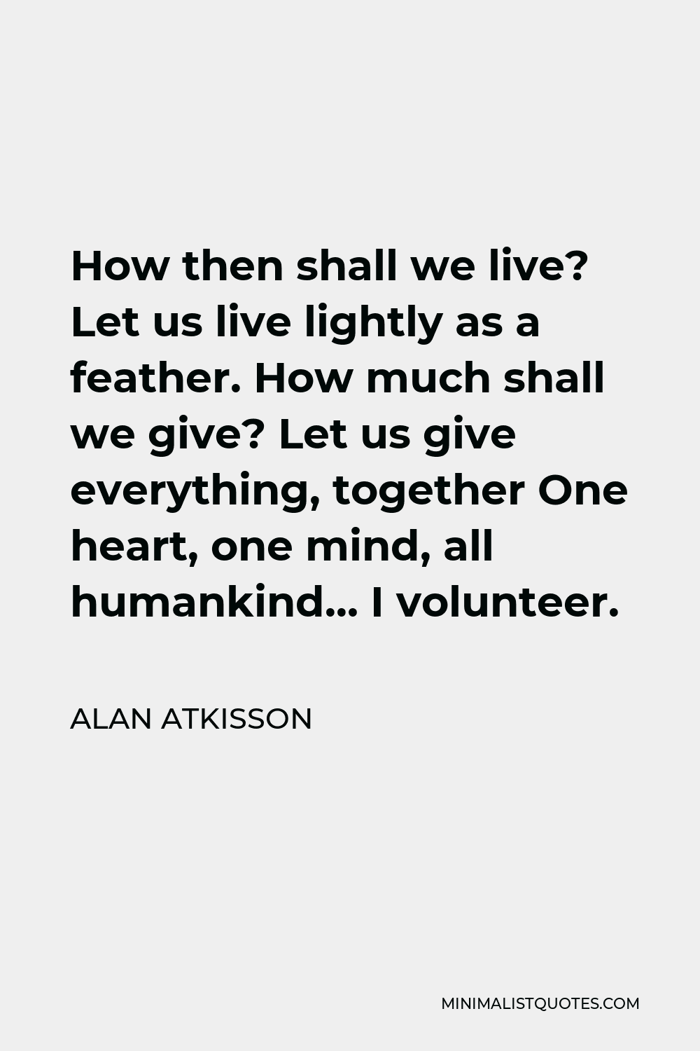 Alan AtKisson Quote - How then shall we live? Let us live lightly as a feather. How much shall we give? Let us give everything, together One heart, one mind, all humankind… I volunteer.