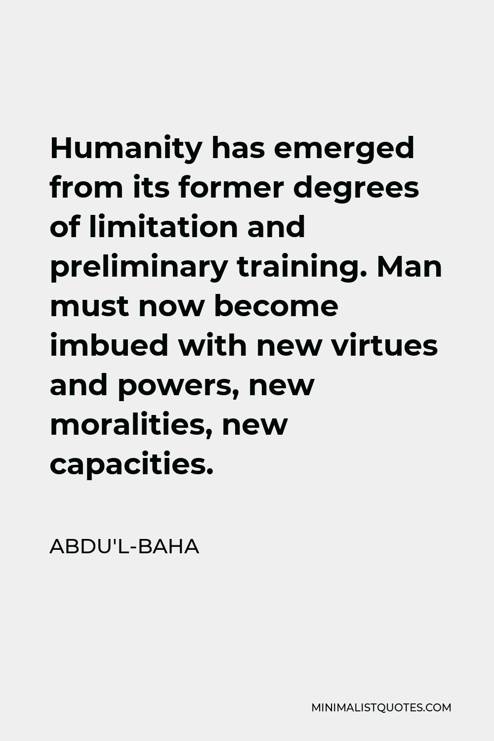 Abdu'l-Baha Quote - Humanity has emerged from its former degrees of limitation and preliminary training. Man must now become imbued with new virtues and powers, new moralities, new capacities.