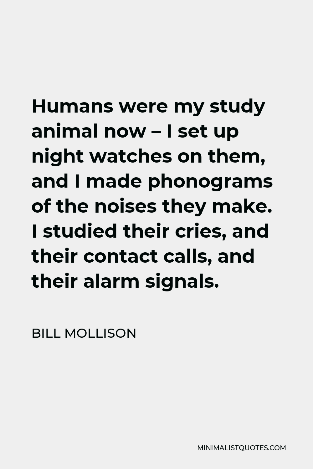 Bill Mollison Quote - Humans were my study animal now – I set up night watches on them, and I made phonograms of the noises they make. I studied their cries, and their contact calls, and their alarm signals.