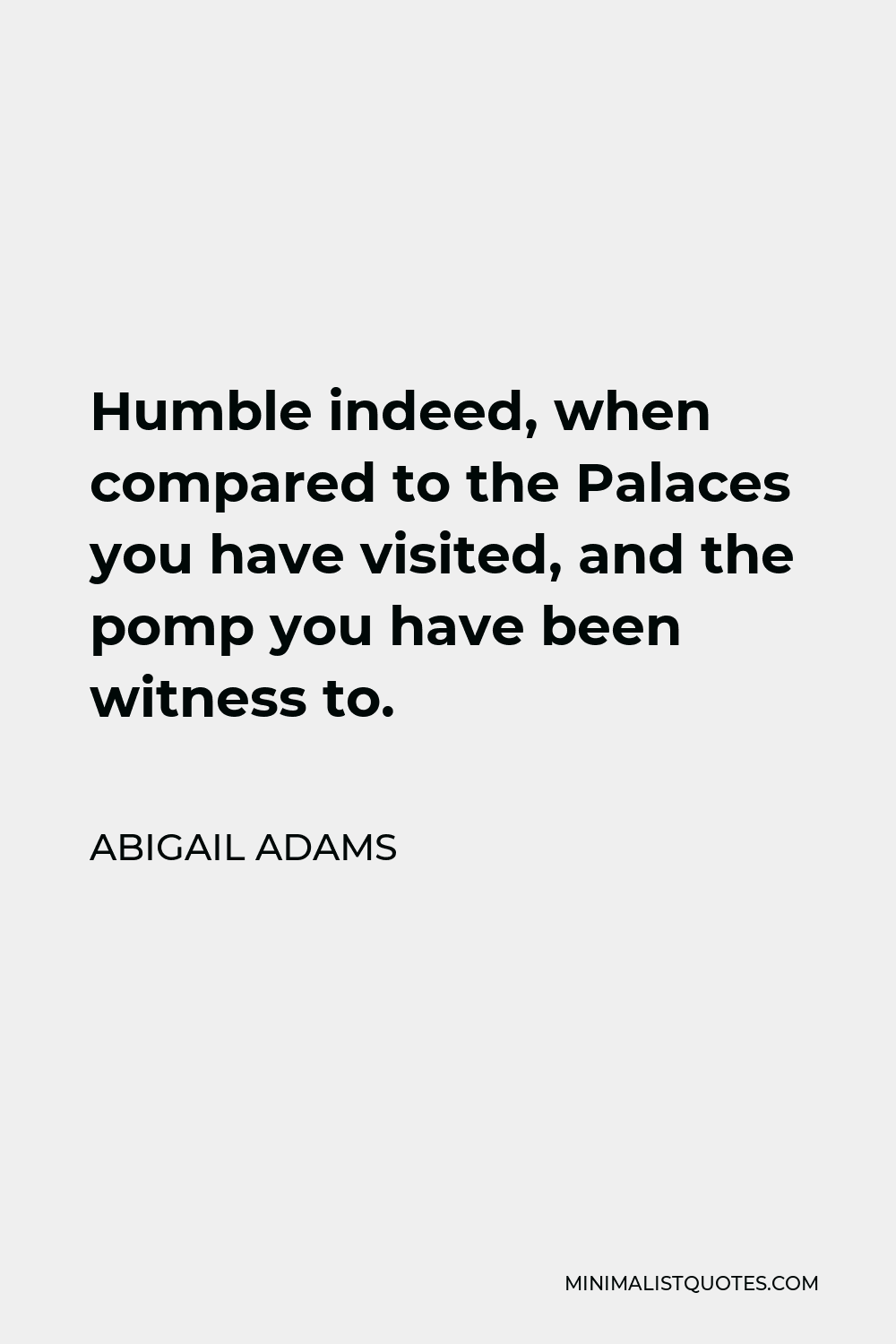 Abigail Adams Quote - Humble indeed, when compared to the Palaces you have visited, and the pomp you have been witness to.