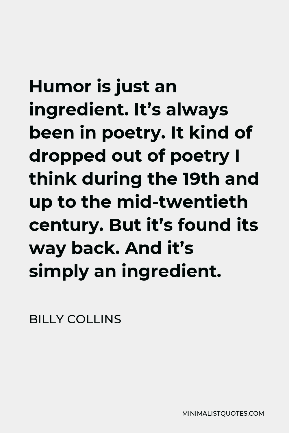 Billy Collins Quote - Humor is just an ingredient. It’s always been in poetry. It kind of dropped out of poetry I think during the 19th and up to the mid-twentieth century. But it’s found its way back. And it’s simply an ingredient.