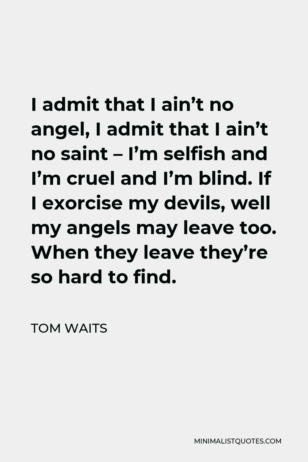 Tom Waits Quote - I admit that I ain’t no angel, I admit that I ain’t no saint – I’m selfish and I’m cruel and I’m blind. If I exorcise my devils, well my angels may leave too. When they leave they’re so hard to find.