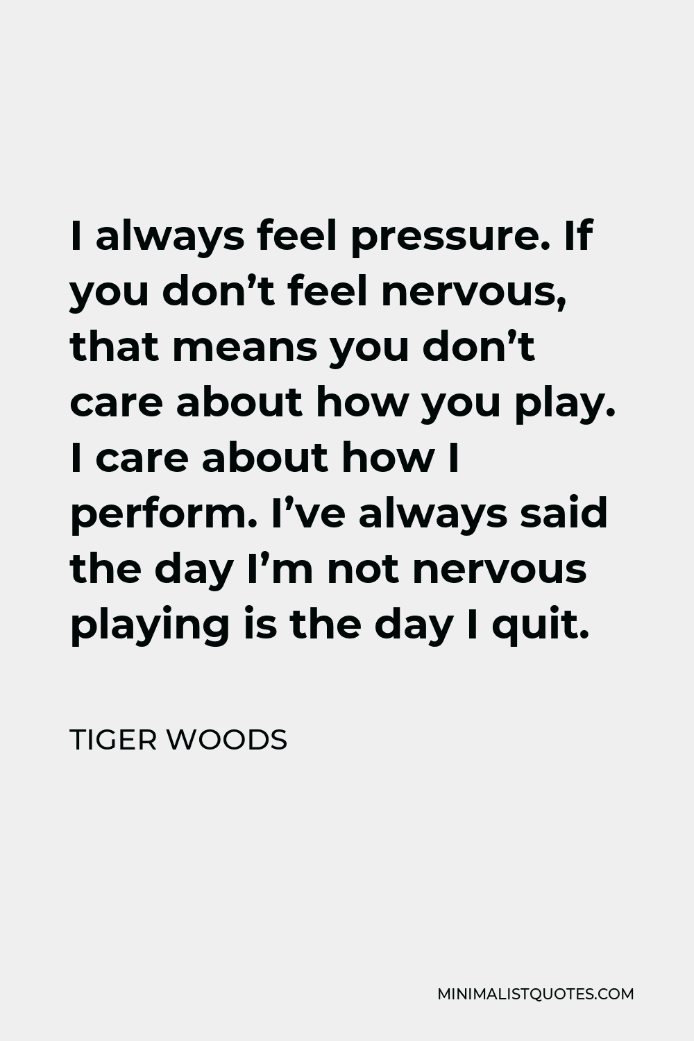 Tiger Woods Quote - I always feel pressure. If you don’t feel nervous, that means you don’t care about how you play. I care about how I perform. I’ve always said the day I’m not nervous playing is the day I quit.