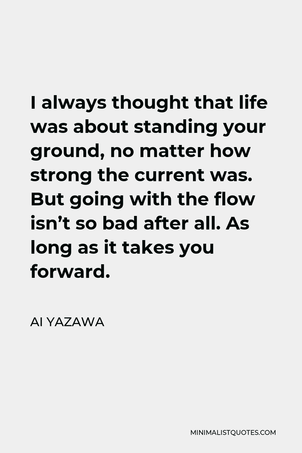 Ai Yazawa Quote - I always thought that life was about standing your ground, no matter how strong the current was. But going with the flow isn’t so bad after all. As long as it takes you forward.