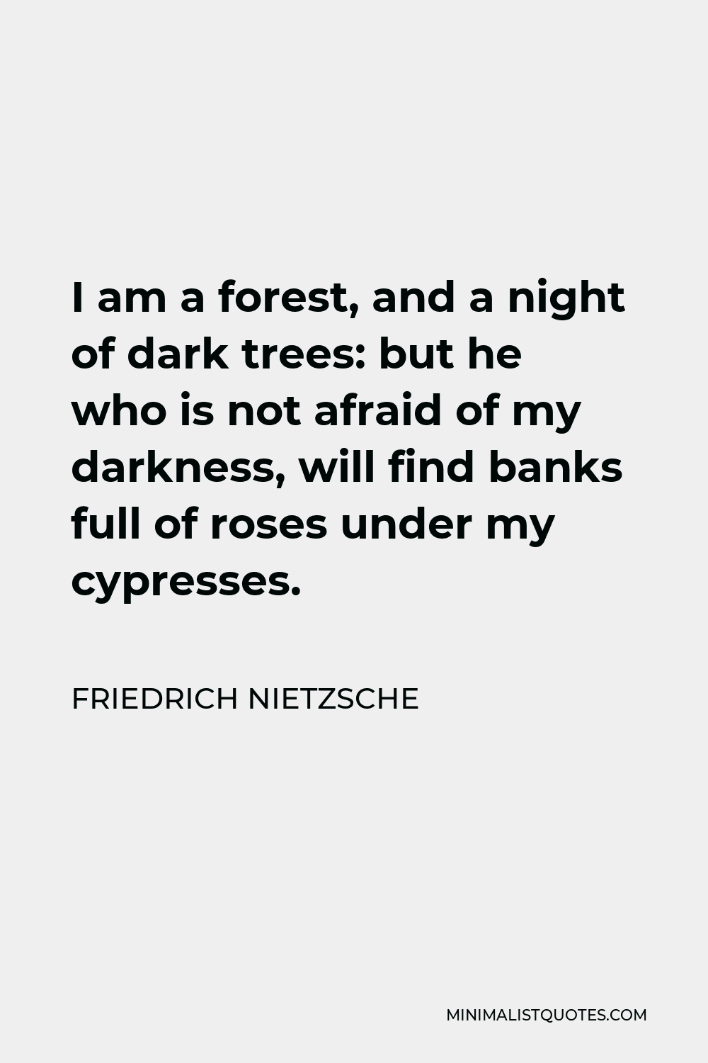 Friedrich Nietzsche Quote - I am a forest, and a night of dark trees: but he who is not afraid of my darkness, will find banks full of roses under my cypresses.