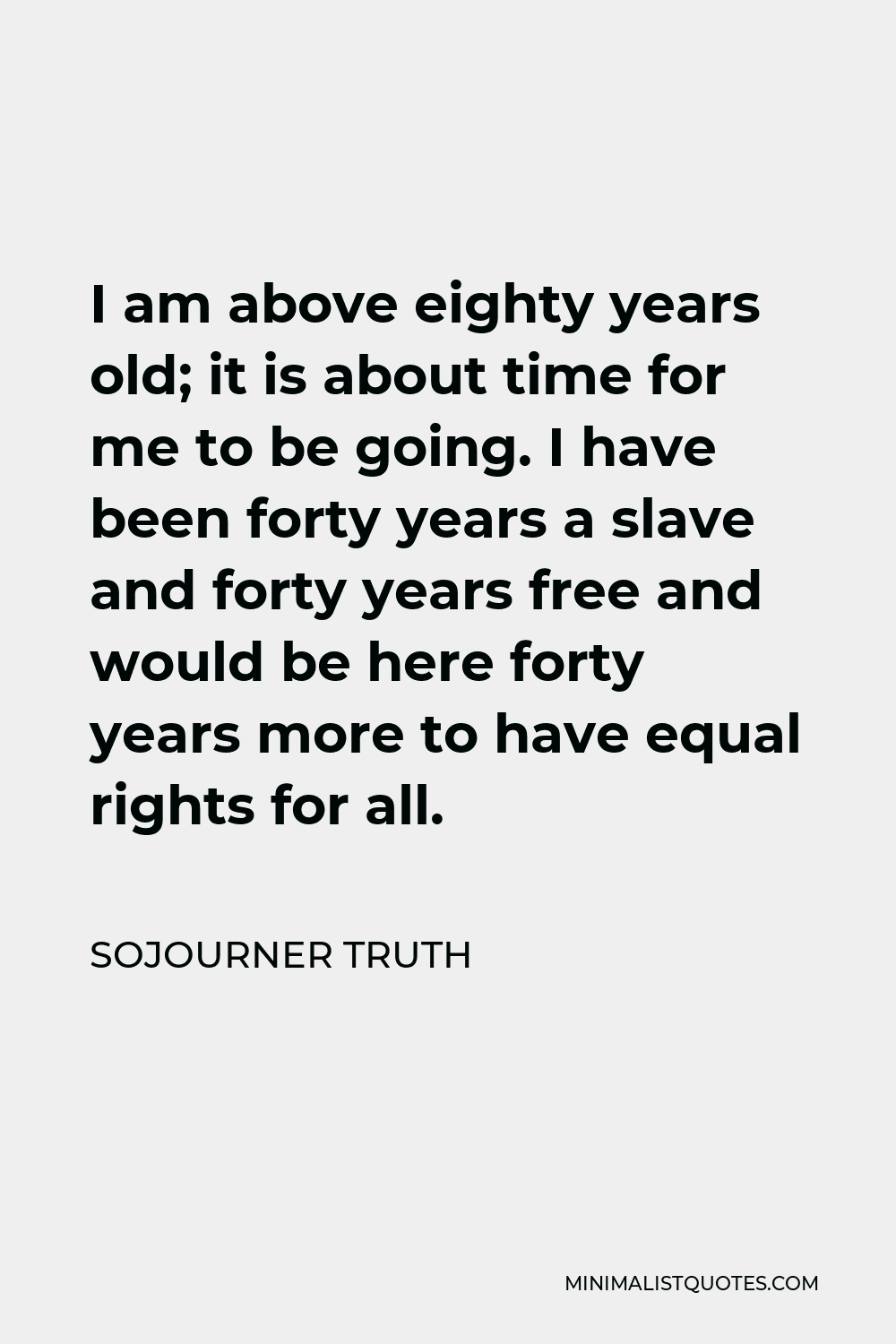 Sojourner Truth Quote - I am above eighty years old; it is about time for me to be going. I have been forty years a slave and forty years free and would be here forty years more to have equal rights for all.