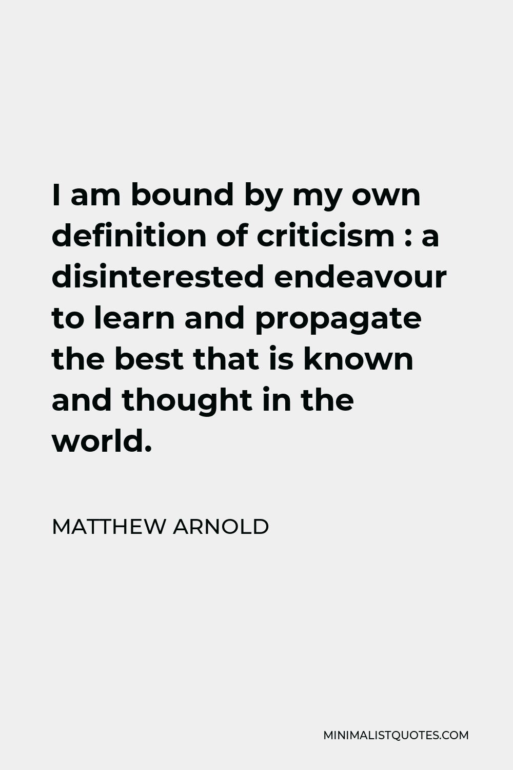 Matthew Arnold Quote - I am bound by my own definition of criticism : a disinterested endeavour to learn and propagate the best that is known and thought in the world.
