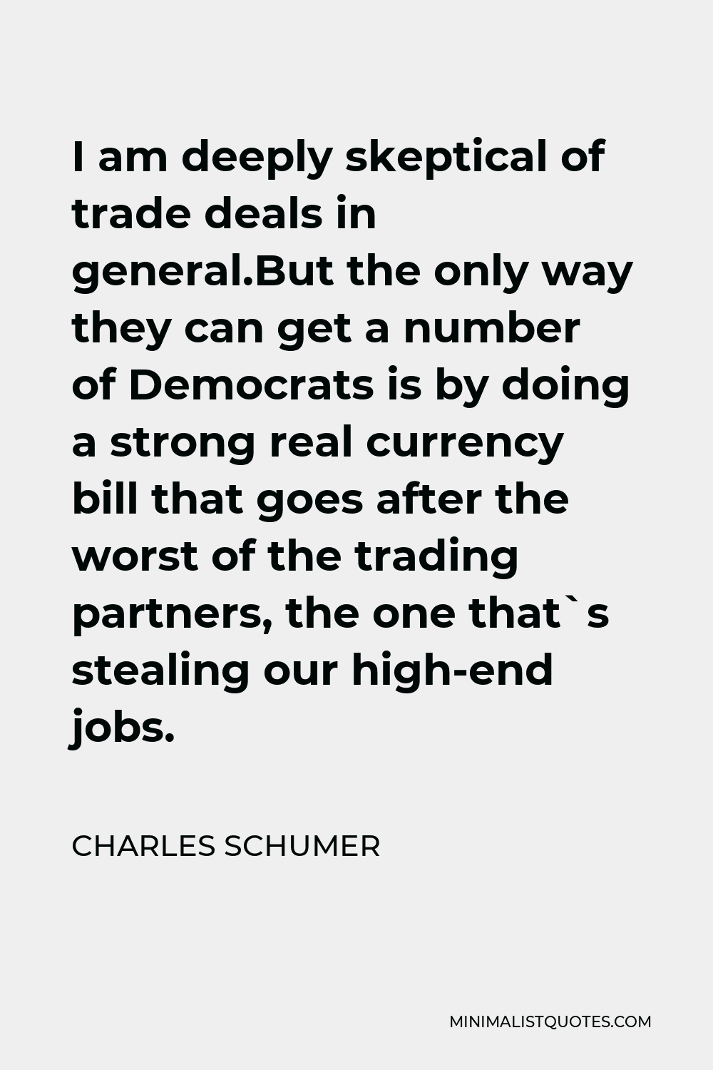 Charles Schumer Quote - I am deeply skeptical of trade deals in general.But the only way they can get a number of Democrats is by doing a strong real currency bill that goes after the worst of the trading partners, the one that`s stealing our high-end jobs.